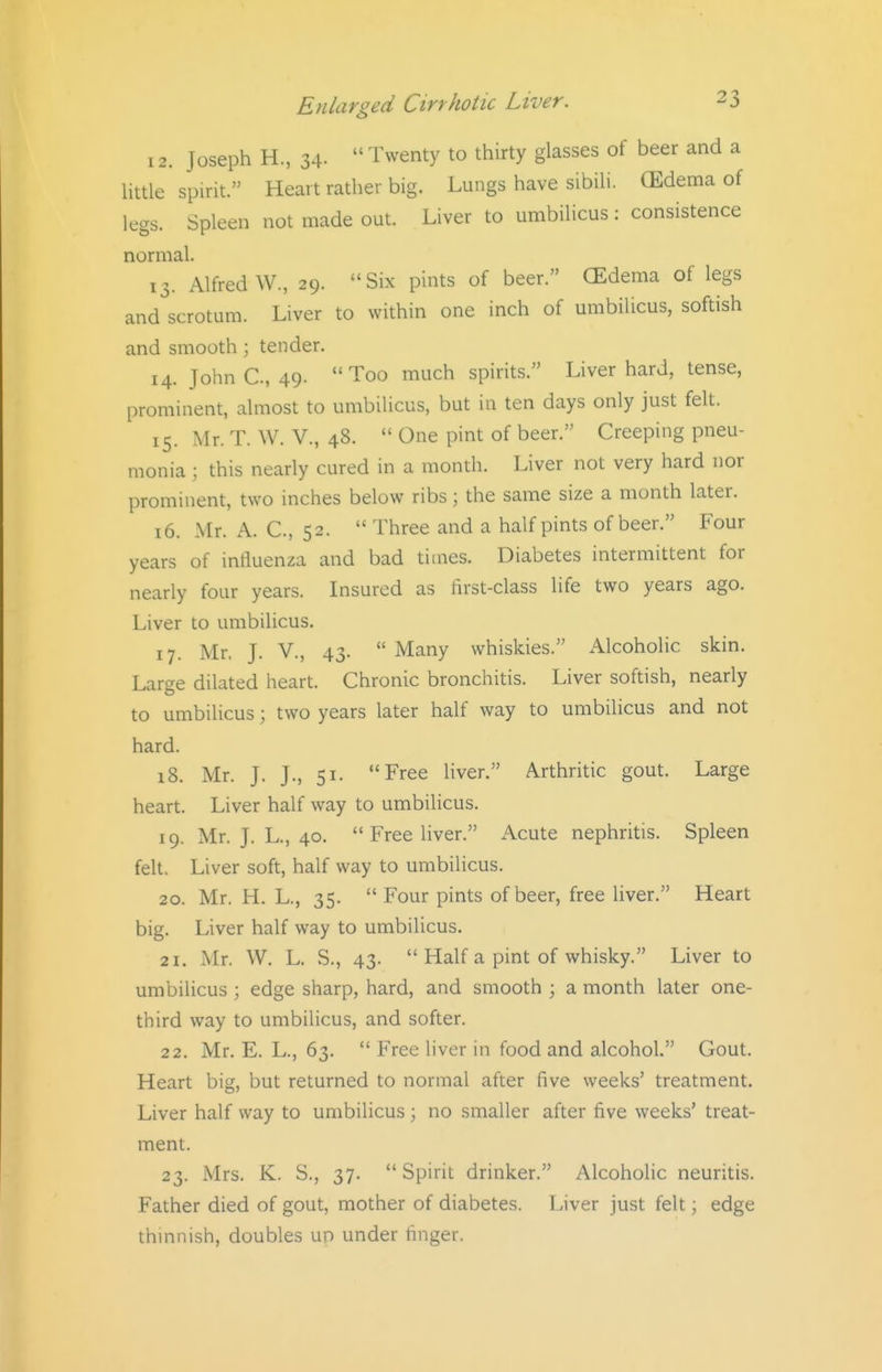 12. Joseph H., 34. Twenty to thirty glasses of beer and a Uttle spirit. Heart rather big. Lungs have sibih. (Edema of legs. Spleen not made out. Liver to umbilicus : consistence normal. 13. Alfred W., 29. Six pints of beer. CEdema of legs and scrotum. Liver to within one inch of umbilicus, softish and smooth; tender. 14. John C, 49. Too much spirits. Liver hard, tense, prominent, almost to umbilicus, but in ten days only just felt. 15. Mr. T. W. v., 48. One pint of beer. Creeping pneu- monia ; this nearly cured in a month. Liver not very hard nor prominent, two inches below ribs; the same size a month later. 16. Mr. A. C, 52. Three and a half pints of beer. Four years of influenza and bad times. Diabetes intermittent for nearly four years. Insured as first-class life two years ago. Liver to umbilicus. 17. Mr. J. v., 43. Many whiskies. Alcoholic skin. Large dilated heart. Chronic bronchitis. Liver softish, nearly to umbilicus; two years later half way to umbilicus and not hard. 18. Mr. J. J., 51. Free liver. Arthritic gout. Large heart. Liver half way to umbiUcus. 19. Mr. J. L., 40. Free liver. Acute nephritis. Spleen felt. Liver soft, half way to umbilicus. 20. Mr. H. L., 35. Four pints of beer, free liver. Heart big. Liver half way to umbilicus. 21. Mr. W. L. S., 43. Half a pint of whisky. Liver to umbilicus ; edge sharp, hard, and smooth ; a month later one- third way to umbilicus, and softer. 22. Mr. E. L., 63. Free liver in food and alcohol. Gout. Heart big, but returned to normal after five weeks' treatment. Liver half way to umbilicus ; no smaller after five weeks' treat- ment. 23. Mrs. K. S., 37. Spirit drinker. Alcoholic neuritis. Father died of gout, mother of diabetes. Liver just felt; edge thinnish, doubles up under finger.
