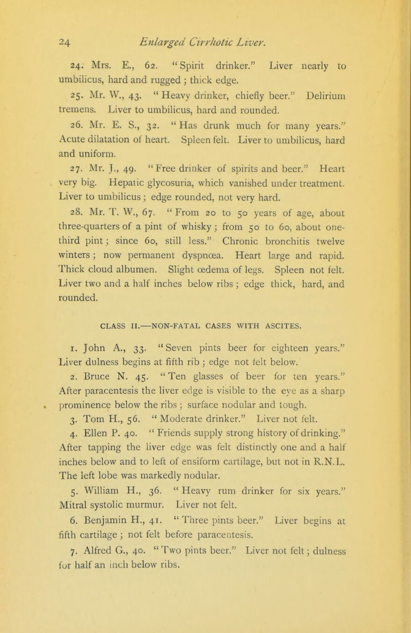 24. Mrs. E., 62.  Spirit drinker. Liver nearly to umbilicus, hard and rugged ; thick edge. 25. Mr. W., 43.  Heavy drinker, chiefly beer. Delirium tremens. Liver to umbilicus, hard and rounded. 26. Mr. E. S., 32.  Has drunk much for many years. Acute dilatation of heart. Spleen felt. Liver to umbilicus, hard and uniform. 27. Mr. T., 49. Free drinker of spirits and beer. Heart very big. Hepatic glycosuria, which vanished under treatment. Liver to umbilicus; edge rounded, not very hard. 28. Mr. T. W., 67.  From 20 to 50 years of age, about three-quarters of a pint of whisky; from 50 to 60, about one- third pint; since 60, still less. Chronic bronchitis twelve winters; now permanent dyspnoea. Heart large and rapid. Thick cloud albumen. Slight oedema of legs. Spleen not felt. Liver two and a half inches below ribs ; edge thick, hard, and rounded. CLASS II. NON-FATAL CASES WITH ASCITES. 1. John A., 33. Seven pints beer for eighteen years. Liver dulness begins at fifth rib ; edge not felt below. 2. Bruce N. 45.  Ten glasses of beer for ten years. After paracentesis the liver edge is visible to the eye as a sharp prominence below the ribs ; surface nodular and tough. 3. Tom H., 56.  Moderate drinker. Liver not felt. 4. Ellen P. 40.  Friends supply strong history of drinking. After tapping the liver edge was felt distinctly one and a half inches below and to left of ensiform cartilage, but not in R.N.L. The left lobe was markedly nodular. 5. William H., 36.  Heavy rum drinker for six years. Mitral systolic murmur. Liver not felt. 6. Benjamin H., 41.  Three pints beer. Liver begins at fifth cartilage ; not felt before paracentesis. 7. Alfred G., 40.  Two pints beer. Liver not felt; dulness fur half an inch below ribs.