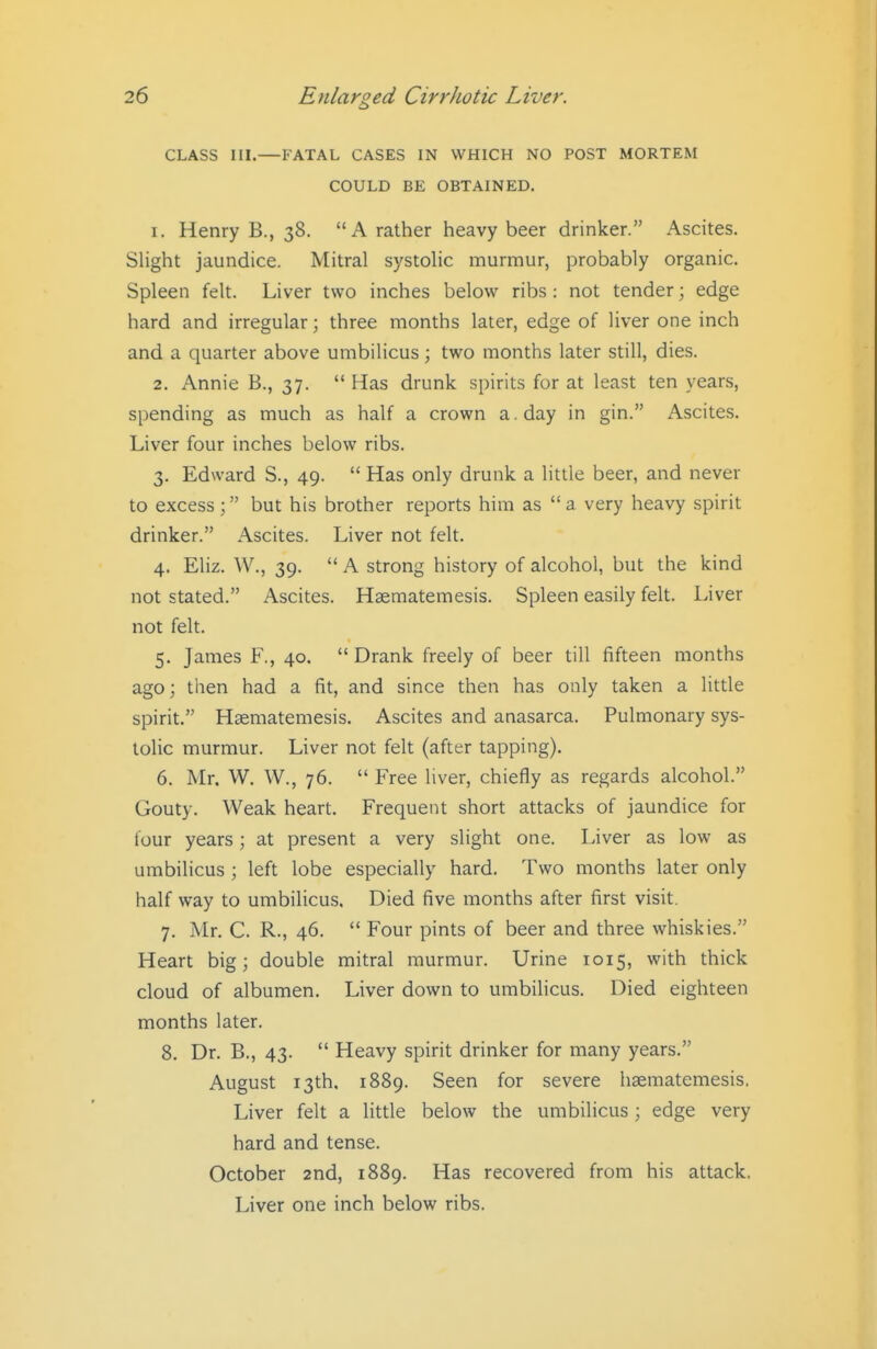 CLASS III.—FATAL CASES IN WHICH NO POST MORTEM COULD BE OBTAINED. 1. Henry B., 38. A rather heavy beer drinker. Ascites. Slight jaundice. Mitral systolic murmur, probably organic. Spleen felt. Liver two inches below ribs : not tender; edge hard and irregular; three months later, edge of liver one inch and a quarter above umbilicus; two months later still, dies. 2. Annie B., 37.  Has drunk spirits for at least ten years, spending as much as half a crown a. day in gin. Ascites. Liver four inches below ribs. 3. Edward S., 49.  Has only drunk a little beer, and never to excess; but his brother reports him as a very heavy spirit drinker. Ascites. Liver not felt. 4. Eliz. W., 39.  A strong history of alcohol, but the kind not stated. Ascites. Hsematemesis. Spleen easily felt. Liver not felt. 5. James F., 40.  Drank freely of beer till fifteen months ago; then had a fit, and since then has only taken a little spirit. Haematemesis. Ascites and anasarca. Pulmonary sys- tolic murmur. Liver not felt (after tapping). 6. Mr. W. W., 76.  Free liver, chiefly as regards alcohol. Gouty. Weak heart. Frequent short attacks of jaundice for four years; at present a very slight one. Liver as low as umbilicus ; left lobe especially hard. Two months later only half way to umbilicus. Died five months after first visit. 7. Mr. C. R., 46.  Four pints of beer and three whiskies. Heart big; double mitral murmur. Urine 1015, with thick cloud of albumen. Liver down to umbilicus. Died eighteen months later. 8. Dr. B., 43.  Heavy spirit drinker for many years. August 13th. 1889. Seen for severe hsematemesis. Liver felt a Httle below the umbilicus; edge very hard and tense. October 2nd, 1889. Has recovered from his attack. Liver one inch below ribs.