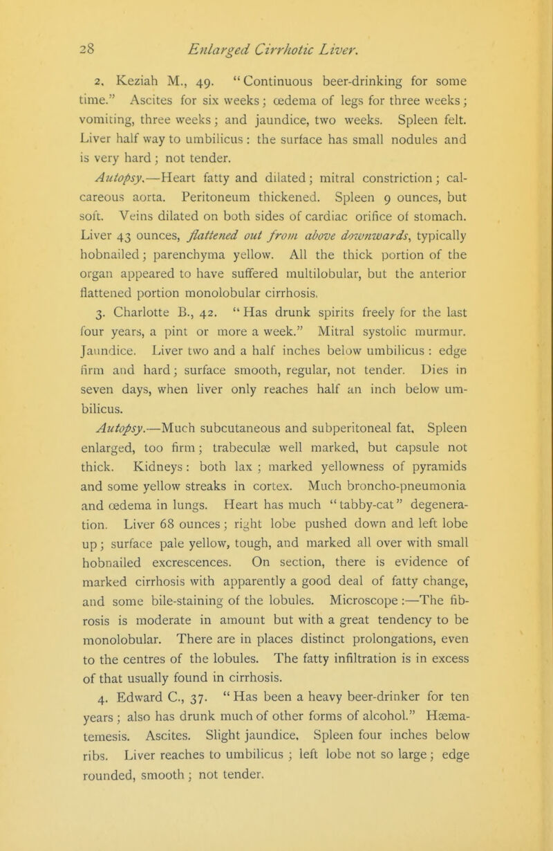 2. Keziah M., 49. Continuous beer-drinking for some time. Ascites for six weeks ; cedema of legs for three weeks; vomiting, three weeks; and jaundice, two weeks. Spleen felt. Liver half way to umbilicus : the surface has small nodules and is very hard ; not tender. Autopsy,—Heart fatty and dilated; mitral constriction; cal- careous aorta. Peritoneum thickened. Spleen 9 ounces, but soft. Veins dilated on both sides of cardiac orifice of stomach. Liver 43 ounces, flattened out from above downwards^ typically hobnailed; parenchyma yellow. All the thick portion of the organ appeared to have suffered multilobular, but the anterior flattened portion monolobular cirrhosis. 3. Charlotte B., 42.  Has drunk spirits freely for the last (bur years, a pint or more a week. Mitral systolic murmur. Jaundice. Liver two and a half inches below umbilicus : edge firm and hard; surface smooth, regular, not tender. Dies in seven days, when liver only reaches half an inch below um- bilicus. Autopsy.—Much subcutaneous and subperitoneal fat. Spleen enlarged, too firm; trabecule well marked, but capsule not thick. Kidneys : both lax ; marked yellowness of pyramids and some yellow streaks in cortex. Much broncho-pneumonia and oedema in lungs. Heart has much  tabby-cat degenera- tion. Liver 68 ounces; right lobe pushed down and left lobe up; surface pale yellow, tough, and marked all over with small hobnailed excrescences. On section, there is evidence of marked cirrhosis with apparently a good deal of fatty change, and some bile-staining of the lobules. Microscope :—The fib- rosis is moderate in amount but with a great tendency to be monolobular. There are in places distinct prolongations, even to the centres of the lobules. The fatty infiltration is in excess of that usually found in cirrhosis. 4. Edward C, 37.  Has been a heavy beer-drinker for ten years ; also has drunk much of other forms of alcohol. Haema- temesis. Ascites. Slight jaundice. Spleen four inches below ribs. Liver reaches to umbilicus ; left lobe not so large ; edge rounded, smooth ; not tender.