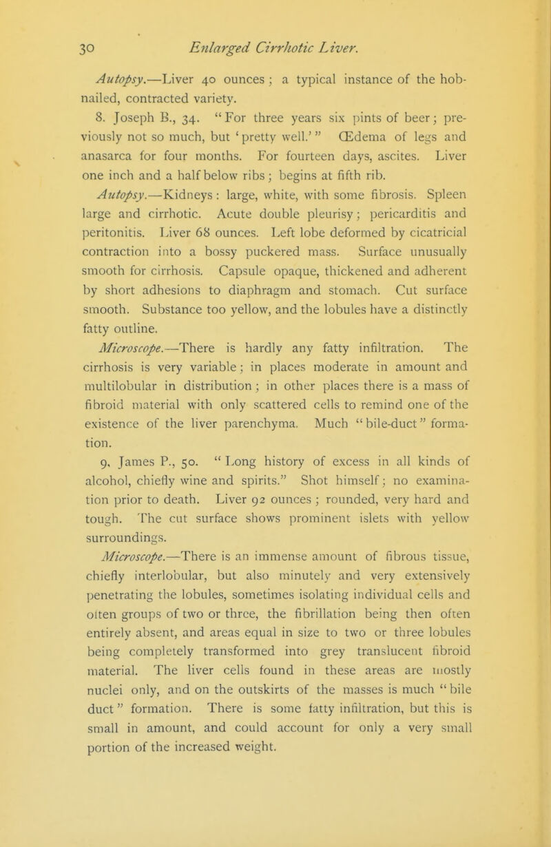 Autopsy.—Liver 40 ounces ; a typical instance of the hob- nailed, contracted variety. 8. Joseph B., 34. For three years six pints of beer; pre- viously not so much, but ' pretty well.'  (Edema of legs and anasarca for four months. For fourteen days, ascites. Liver one inch and a half below ribs; begins at fifth rib. Autopsy.—Kidneys: large, white, with some fibrosis. Spleen large and cirrhotic. Acute double pleurisy; pericarditis and peritonitis. Liver 68 ounces. Left lobe deformed by cicatricial contraction into a bossy puckered mass. Surface unusually smooth for cirrhosis. Capsule opaque, thickened and adherent by short adhesions to diaphragm and stomach. Cut surface smooth. Substance too yellow, and the lobules have a distinctly fatty outline. Microscope.—There is hardly any fatty infiltration. The cirrhosis is very variable; in places moderate in amount and multilobular in distribution ; in other places there is a mass of fibroid material with only scattered cells to remind one of the existence of the liver parenchyma. Much  bile-duct forma- tion. 9, James P., 50.  Long history of excess in all kinds of alcohol, chiefly wine and spirits. Shot himself; no examina- tion prior to death. Liver 92 ounces ; rounded, very hard and tough. The cut surface shows prominent islets with yellow surroundings. Microscope.—There is an immense amount of fibrous tissue, chiefly interlobular, but also minutely and very extensively penetrating the lobules, sometimes isolating individual cells and olten groups of two or three, the fibrillation being then often entirely absent, and areas equal in size to two or three lobules being completely transformed into grey translucent fibroid material. The liver cells found in these areas are mostly nuclei only, and on the outskirts of the masses is much  bile duct formation. There is some fatty infiltration, but this is small in amount, and could account for only a very small portion of the increased weight.