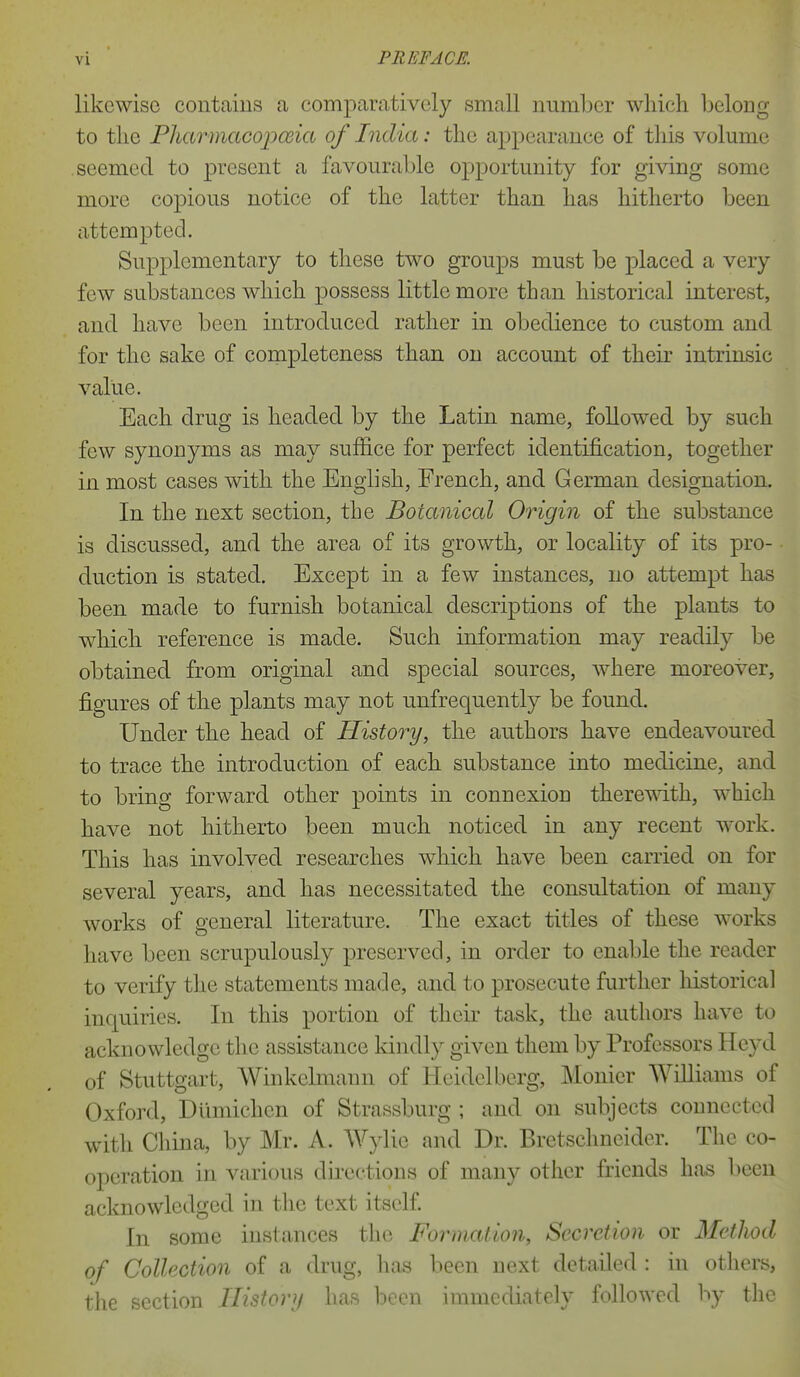 likewise contains a comparatively small number which belong to the Pharmampceia of India: the appearance of this volume seemed to present a favourable opportunity for giving some more copious notice of the latter than has hitherto been attempted. Supplementary to these two groups must be placed a very few substances which possess little more than historical interest, and have been introduced rather in obedience to custom and for the sake of completeness than on account of their intrinsic value. Each drug is headed by the Latin name, followed by such few synonyms as may suffice for perfect identification, together in most cases with the English, French, and German designation. In the next section, the Botanical Origin of the substance is discussed, and the area of its growth, or locality of its pro- duction is stated. Except in a few instances, no attempt has been made to furnish botanical descriptions of the plants to which reference is made. Such information may readily be obtained from original and special sources, where moreover, figures of the plants may not unfrequently be found. Under the head of History, the authors have endeavoured to trace the introduction of each substance into medicine, and to bring forward other points in connexion theremth, which have not hitherto been much noticed in any recent work. This has involved researches which have been carried on for several years, and has necessitated the consultation of many works of general literature. The exact titles of these works have been scrupulously preserved, in order to enable the reader to verify the statements made, and to prosecute further historical inquiries. In this portion of their task, the authors have to acknowledge the assistance kindly given them by Professors Heyd of Stuttgart, Winkelmann of Heidelberg, Monier Williams of Oxford, Diimichen of Strassburg ; and on subjects connected with China, by Mr. A. Wylie and Dr. Bretschneider. The co- operation in various directions of many other friends has l)een acknowledged in the text itself. In some instances the Formation, Secretion or Method of Collection of a drug, has been next detailed : in others, the section Ilistory has been immediately followed by the