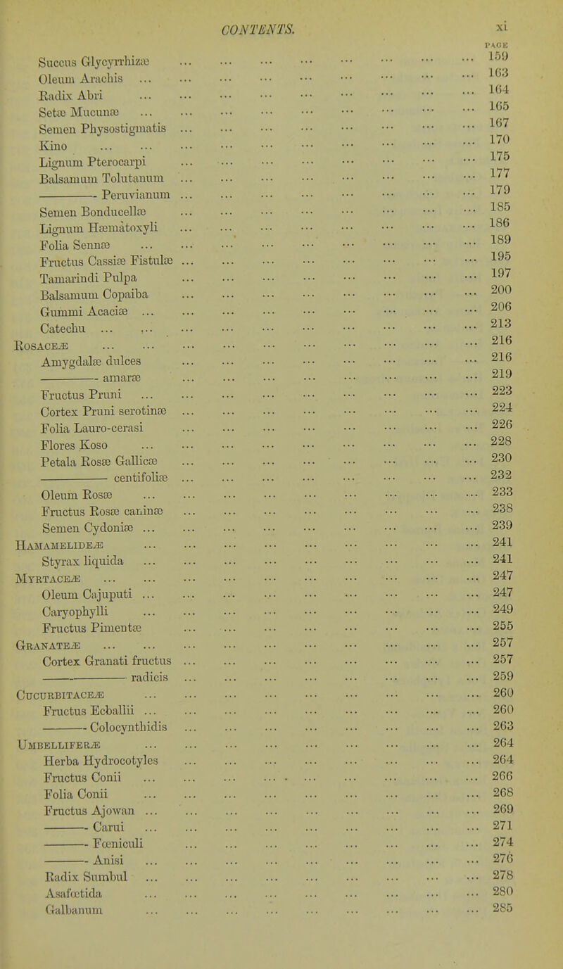 Succns GlycyiThiziu Oleum Ai-achis Eadix Abri Seta) Mucunso Semen Physostigmatis ... Kino Lignum Pterocarpi Balsam urn Tolutanum ... Peruvianum ... Semen Bonducellaj lignum HsEuiatoxyli Folia Senno3 Fructus Cassite Fistulte ... Tamarindi Pulpa Balsamum Copaiba Gummi Acacise Catechu ... , KOSACE^E Amygdalae dulces amarse Fructus Pruni Cortex Pruni serotinEC ... Folia Lauro-cerasi Flores Koso Petala Eosse Gallicce centifolice ... Oleum Eosse Fructus EosEe caninse Semen CydoniEe Hamamelide^ Styrax liquida MTBTACEiE Oleum Cajuputi Caryopbylli Fructus Pimentse Granate/e Cortex Granati fructus ... radicis CuCURBITACEiE Fructus Ecballii Colocyntlndis UMBELLIFERiE Herba Hydrocotyles Fructus Conii Folia Conii Fructus Ajowan ... Carui Foeniculi Anisi Eadix Sumbul Asafojtida Galbanum CONTENTS. XI 159 lG;i ' [ 164 1G5 ' [[] 167 170 [[[ \[\ 175 177 [[ 179 185 186 189 195 \ 197 ,[] 200 206 213 216 216 219 223 224 226 228 230 232 233 238 239 241 241 247 247 249 255 257 257 259 260 260 263 264 264 266 268 269 271 274 276 278 280 285