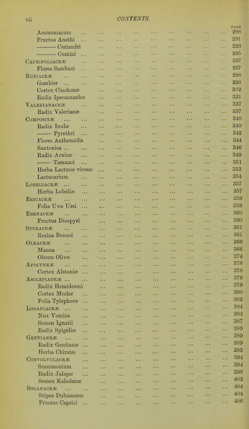 Ammoniacuni Fructus Anethi ... Coriandri Cumini ... CArRIFOLIACEiE Flores Sambuci ... RUBIACEiO; Gambier Cortex Cinchonse Radix Ipecacuanhae Valbrianace^ Radix Valerianse Composite Radix Inulse Pyretkri Flores Anthemidis Santonica ... Radix Arnicse Taraxaci Herba Lactucse virosae Lactucarium LOBELIACE^ ... Herba Lobelias Ericaceae Folia Uvse Ursi .., Ebenace^ Fructus Diospyri Styrace^ Resiua Benzoe Oleace^ Manna Oleum Olives APOCYNEiE ... ... Cortex Alstoniae ... ASCLEPIADE^ Radix Hemidesmi Cortex Mudar Folia Tylophora? ... LOGANIACE^ Nux Vomica Semen Ignatii Radix Spigelise ... Gentiane^ Radix Gentianas ... Herba Chiratae CoNVOLVULACEjE Scammonium Radix Jalapae Semen Kaladanae SOLANACEiE Stipes Dulcamaras Fructus Capsici ... PAfiK 288 291 293 295 297 297 298 298 302 331 337 337 340 340 342 344 346 349 351 353 354 • •• ■•• ••• •■• ••• ■•• 337 ... ... ... ..• ••• ... 357 359 359 360 ... ... ... ... ... ... 360 361 361 366 366 374 378 378 379 379 380 382 384 384 387 , 389 389 389  392 394 394 398 ' ][[ 402 '[ 404 404 406