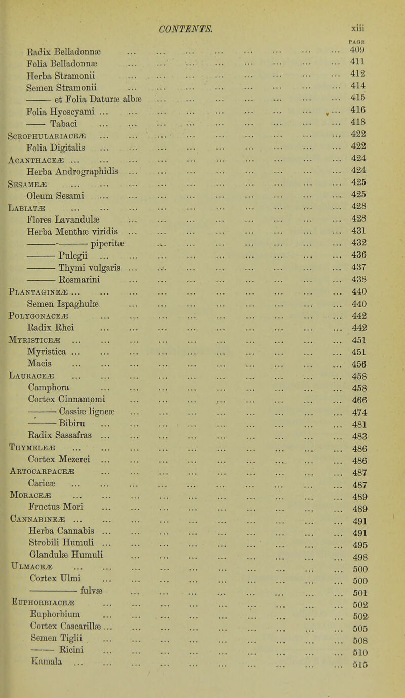 PAOK Radix Belladonna? 409 Folia Belladonnaj 411 Herba Stramonii 412 Semen Stramonii 414 et Folia Datura; albiu 415 Folia Hyoscyami »• ■ • 416 Tabaci ... ... 418 SCROPHULARIACE^ ••■ ••• 422 Folia Digitalis 422 AcanthacejE ••• 424 Herba Andrographidis 424 Sesames 425 Oleum Sesami 425 Labiate - 428 Flores Lavandulae 428 Herba Menthse viridis 431 piperitse ... ... 432 Pulegii 436 Tbymi vulgaris ... .a ... 437 Eosmarini ... ... 438 Plantagine^ 440 Semen Ispaghuloe ... ... ... 440 Polygonace^ ... 442 Radix Rhei ... ... ... ... ... ... ... ... ... 442 Myristice^ 451 Myristica 451 Macis 456 Laurace^ ... 458 Camphora 458 Cortex Cinnamomi , 466 Cassise lignese ... 474 Bibiru 481 Radix Sassafras 483 Thymele^ 486 Cortex Mezerei 486 Artocarpace^ 487 Caricse ... ... ... 487 MORACEiE 489 Fructus Mori 489 CANNABlNEiE 491 Herba Cannabis 491 Strobili Humuli 495 Glandulae Humuli 498 Ulmace^ ... ... ... ... ... ... ... _ 5QQ Cortex Ulmi ... ... ... ... ... ... .., , 5qO fulvae 501 EUPHORBIACE^ 502 Euphorbium 502. Cortex Cascarillse 5O5 Semen Tiglii 508 Ricini ... ... ... ... ... 5JQ Kamala 515
