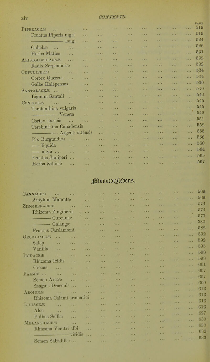 PiPERACEiE Fructus Piperis nigri loiigi CubebcB Herba Matico ARISTOLOCHIACEiE Eadix Serpentarioe CuruLiFER^ Cortex Quercns Gallte Halepenses SANTALACEiE Lignum Saiitali ... Conifers • Terebinthina vulgaris Veneta Cortex Laricis Terebinthina Canadensis Argentoratensis Pix Burgundica liquida nigra Fructus Juniperi Herba Sabinre CANNACEiE Amylum Marantfe ZlNGIBERACE^ EMzoma Zingiberis ■ Curcumse Galangfe Fructus Cardamomi Orchidace/e Salep Vanilla Iridace^e Eliizoma Iridis Crocus PALMiE Semen Arecfc Sanguis Draconis AROIDKi''E Rhizoraa Calami aromatici LiLIACEiE Aloe Bulbua Scilla; Melanthace.k Rhizoma Vcratri albi viridis .. Somen Sabadilla^