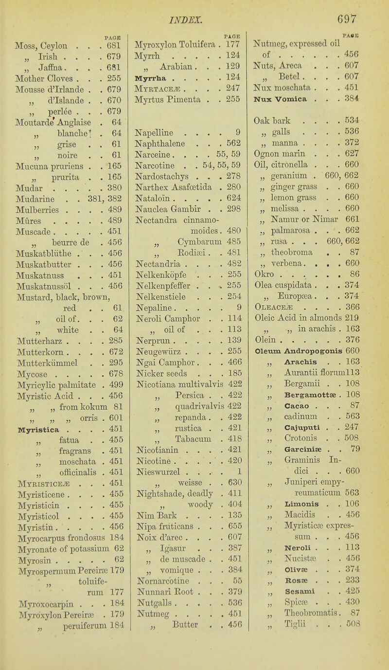Moss, Ceylon . . . 681 „ Irish .... 679 „ Jaffna.... 681 Mother Cloves . . . 255 Mousse d'lrlande . . 679 „ d'Islande . . 670 ,, perl6e . . . 679 Moutarde Anglaise . 64 „ blanche' . 64 „ grise . . 61 „ noire . . 61 Mucuna pruriens . . 165 „ prurita . . 165 380 Mudarine . . 381, 382 Mulberries .... 489 489 451 „ beurre de 456 Muskatbliithe . ' . . 456 Muskatbutter . . . 456 Muskatnuss . . . 451 Muskatnussol . . . 456 Mustard, black, brown, red . . 61 „ oil of. . . 62 „ white . . 64 Mutterharz .... 285 Mutterkorn .... 672 Mutterkiimmel . . 295 678 Myricylic palmitate . 499 Myristic Acid . . . 456 „ „ fromkokum 81 „ „ „ orris . 601 Myristica . . . . 451 fatua . . 455 „ fragrans 451 „ moschata . 451 „ oificinalis . 451 MYRISTICEiE . . . 451 Myristicene. . . . 455 Myristicin . . . . 455 Myristicol . . . . 455 456 Myrocarpus frondosus 184 Myronate of potassium 62 62 Myrospermum Pereirsc 179 ■ „ toluife rum 177 Myroxocarpin . . • 184 Myrdxylon Pereira3 . 179 „ peruiferuni 184 PA OF. Myroxylon Toluifera . 177 Myrrh 124 „ Arabian. . .129 Myrrha 124 MYRTACEiE .... 247 Myrtus Pimenta . .255 Napelline .... 9 Naphthalene . . . 562 Narceine. . . . 55, 59 Narcotine . . 54, 55,59 Nardostachys . . . 278 Narthex Asafoetida . 280 Nataloin 624 Nauclea Gambir . . 298 Nectandra cinnamo- moides. 480 „ Cymbarum 485 „ Kodioei . . 481 ISTectandria .... 482 Nelkenkopfe . . . 255 Nelkenpfeffer . . . 255 Nelkenstiele . . . 254 Nepaline 9 Neroli Camphor . .114 „ oil of . . . 113 Nerprun 139 Neugewiirz . . . .255 Ngai Camphor. . . 466 Nicker seeds . . .185 Nicotiana multivalvis 422 „ Persica . . 422 „ quadrivalvis 422 „ repanda. . 422 „ rustica . .421 „ Tabacum . 418 Nicotianin . . . .421 Nicotine . . . . . 420 Nieswurzel .... 1 „ weisse . . 630 Nightshade, deadly . 411 „ woody . 404 NimBark .... 135 Nipa fruticans . . . 655 Noix d'arec . . . .607 „ Igasur . . . 387 „ de muscade . . 451 „ vomique . . . 384 Nornarcotine ... 55 Nunnari Koot . . . 379 Nutgalls 536 Nutmeg 451 „ Butter . . 456 Nutmeg, expressed oil of ... . 456 Nuts, Areca • • 607 Nnv Tnosfihata 451 JNUtK VOIUlCcl . 0<D*± 1 Irt It* 5.'^4 536 372 O o*T» r\n 111 m*! Ti 627 VJli, citroiicJici . ODU „ geranium . 660, „ ginger grass „ lemon grass „ mehssa , . RRn „ Namur or Nimar RRI ., palmarosa . RR9 „ rusa . . . 660, 662 „ tbeobroma • • 87 „ verbena. . • RRr» 86 Olea cuspidata . ■ • 374 „ Europtea. • • 374 Oleace^ . . 366 Oleic Acid in ahnonds 219 „ „ in arachis . 163 Olein .... 376 Oleum Andropogonis 660 Arachis 163 J> Aurantii florumll3 J? Bergamii . . 108 Bergamottse . 108 )) Cacao . 87 )} cadinum . . 563 Cajuputi . 247 Crotouis . . 508 Garcinise . 79 55 Graminis In- dici . . . 660 55 Juniperi empy- reumaticum 563 55 Iiimonis . 106 55 Macidis . . 456 55 Myristicfe expres- sum . . . 456 55 Neroli . . 113 55 Nucistfc . . 456 55 Olivse . . . 374 55 Rosse . . . 233 55 Sesaiui 425 55 Spicre . . . 430 55 Theobromatis. 87 55 Tiglii . . . 508