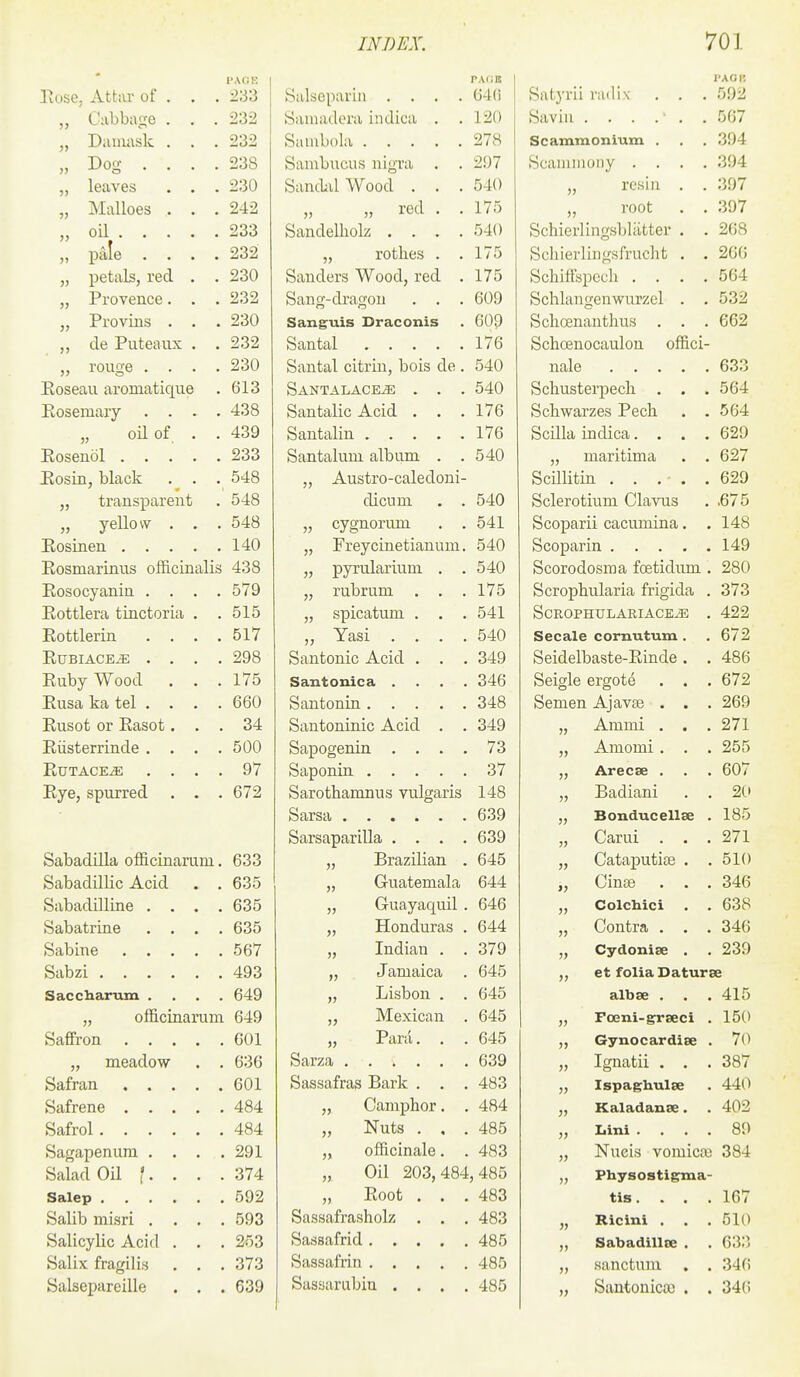 PACi K PAdB PAOR Tiose, AttiU of . . . 233 Salseparin .... 64() Satyrii radix . . . 592 „ Cabbage . , . 232 Sainadera indica . . 120 Savin . „ Daiiwsk . . . 232 Saiubola 278 Scammonium . 394 „ Dog .... 238 Sambucus nigra . . 297 Scanimony .... 394 „ leaves . . . 230 Sandal Wood . . . 540 resin . . 397 „ Malloes . . . 242 „ red . . 175 root . . 397 „ oU 233 Sandelliolz .... 540 Schierlingsbliitter . . 208 „ pale .... 232 „ rothes . . 175 Schierlingsfrucht . . 260 „ petals, red . . 230 Sanders Wood, red . 175 SchifFspcch .... 564 „ Provence. . . 232 Sang-dragou . . . 609 Schlangenwurzel . . 532 „ Provius . . . 230 Sanguis Draconis 609 SchcBnauthus . . . 662 de Puteaux , . 232 176 Schoenocaulon offici- „ rouge .... 230 Santal citrin, bois de . 540 nale Eoseau aromatique 613 Santalace^ . . . 540 Schusterpech . . . 564 Kosemary .... 438 Santalic Acid . . . 176 Schwarzes Pech . . 564 „ oil of . . 439 176 Scilla indica.... 629 233 Santalum album . . 540 „ maritima . . 627 Hosin, black . . . 548 „ Austro-caledoni- 629 „ transparent 548 dicum . . 540 Sclerotium Clavus ,675 „ yeUow . . . 548 „ cygnorum . . 541 Scoparii cacumina. . 148 140 „ Freycinetianum. 540 Scopar 149 Eosmarinus officinalis 438 „ pyrularium . . 540 Scorodosma foetidum . 280 Eosocyanin .... 579 „ rubrum . . . 175 Scrophularia frigida . 373 Eottlera tinctoria . . 515 „ spicatum . . . 541 SCROPHULARIACE^ . 422 Eottlerin .... 517 *^^3jS1 • • • • 540 Secale cornutum. 672 EUBIACE^ . . . . 298 Santonic Acid . . . 349 Seidelbaste-Einde. . 486 Euby Wood . . . 175 Santonica . . . . 346 Seigle ergote . . . 672 Eusa ka tel . . . . 660 348 Semen Ajavae . . . 269 Eusot or Easot. . . 34 Santoninic Acid . . 349 55 Ammi . . . 271 Eiisterrinde . . . . 500 Sapogenin . . . . 73 55 Amomi . . . 255 EUTACE^ . . . . 97 37 55 Arecse . 607 Eye, spurred . . . 672 Sarothamnus vulgaris 148 55 Badiani . . 20 55 Bonducellse . 185 Sarsaparilla . . . . 639 35 Carui . . . 271 Sabadilla officinarum. 633 „ Brazilian . 645 55 Cataputise . . 510 Sabadillic Acid . . 635 „ Guatemala 644 >5 Cinas . . . 346 Sabadilline . . . . 635 „ Guayaquil . 646 55 Colchici . . 638 Sabatrine . . . . 635 „ Honduras . 644 55 Contra . . . 346 567 „ Indian . . 379 55 Cydonise . 239 493 „ Jamaica . 645 55 et folia Daturse Saccharum . . . . 649 „ Lisbon . . 645 albse . . . 415 „ officinarum 649 „ Mexican . 645 55 Foeni-grseci . 150 601 ,, Para. . . 645 55 Gynocardiee . 70 „ meadow . . 636 639 55 Ignatii . . . 387 601 Sassafras Bark . . . 483 55 Ispaghulse 440 484 „ Camphor. . 484 55 Kaladanse. 402 Safrol 484 „ Nuts . , . 485 55 Iiini . . . . 80 Sagapenura . . . . 291 „ officinale. . 483 55 Nueis vomicae 384 Salad Oil f. . . . 374 „ Oil 203,484 ,485 55 Physostigma- 592 „ Eoot . . . 483 tis.... 167 Sassafrasholz . . . 483 55 Ricini . 510 Sassafrid 485 5) Sabadillce . 633 Salix fragilis . . . 373 485 55 sanctum . . 340 Salsepareille . . . 639 Sassarubin . . . . 485 55 Santoniccc . . 340
