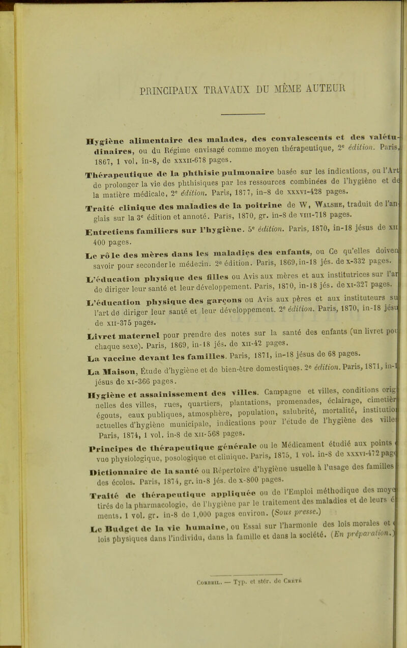 PRINCIPAUX TRAVAUX DU MÊME AUTEUR Hygiène alimentaire des malades, des conTalescents et des Yalétu- ilinaires, ou du Régime envisagé comme moyen thérapeutique, 2 édition. Paris, 1867, 1 vol. in-8, de xxxii-678 pages. Thérapeutique de la pUtliisie pulmonaire basée sur les indications, ou l'Art de prolonger la vie des phthisiques par les ressources combinées de l'hygiène et d la matière médicale. 2-' édition. Paris, 187 7, in-8 de xxxvi-428 pages. Traité clinique des maladies de la poitrine de W, ^Yalshe, traduit de l'an glais sur la 3= édition et annoté. Paris, 1870, gr. in-8 de vm-718 pages. Entretiens famiUers sur l'hygiène, édition. Paris, 1870, in-18 jésus de xii 400 pages. lue rôle des mères dans les maladies des enfants, ou Ce qu'elles doivei savoir pour seconderle médecin. 2» édition. Paris, 1869,in-18 jés. dex-332 pages. I^'éducation physique des tilles ou Avis aux mères et aux institutrices sur l'a de diriger leur santé et leur développement. Paris, 1870, in-18 jés. dexi-327 pages I^'éducation physique des garçons ou Avis aux pères et aux instituteurs s l'art de diriger leur santé et leur développement. 2<= édition. Pans, 1870, in-18 jes de xii-375 pages. I^iyret maternel pour prendre des notes sur la santé des enfants (un livret po chaque sexe). Paris, 1869, in-18 jés. de xn-42 pages. I.a Taccine devant les familles. Paris, 1871, in-18 jésus de 68 pages. I>a Maison, Étude d'hygiène et de bien-être domestiques. 2e édition. Paris, 1871, in jésus de xi-366 pages. Hygiène et assainissement des villes. Campagne et villes, conditions orig nelles des villes, rues, quartiers, plantations, promenades, éclairage, cmietiè égouts, eaux publiques, atmosphère, population, salubrité, mortalité, institutio actuelles d'hygiène municipale, indications pour l'clude de l'hygiène des ville Paris, 1874, 1 vol. in-8 dexii-568 pages. Principes de thérapeutique générale ou le Médicament étudié aux points vue physiologique, posoiogique et clinique. Paris, 1875, 1 vol. in-8 de xxxvi-472pag Dictionnaire de la santé ou Rûperloire d'hygiène usuelle à l'nsage des familles des écoles. Paris, 1874, gr. in-8 jés. de x-800 pages. Traité de thérapeutique appliquée ou de l'Emploi méthodique des moy tirés de la pharmacologie, de l'hygiène par le traitement des maladies et de leurs é ments. 1 vol. gr. in-8 de 1,000 pages environ. [Sous presse.) JLc Budget de la vie humaine, ou Essai sur l'harmonie des lois morales et lois physiques dans l'individu, dans la famille et dans la société. {En préparahon- CoHBBiL. — Typ. et stér. de Chktb