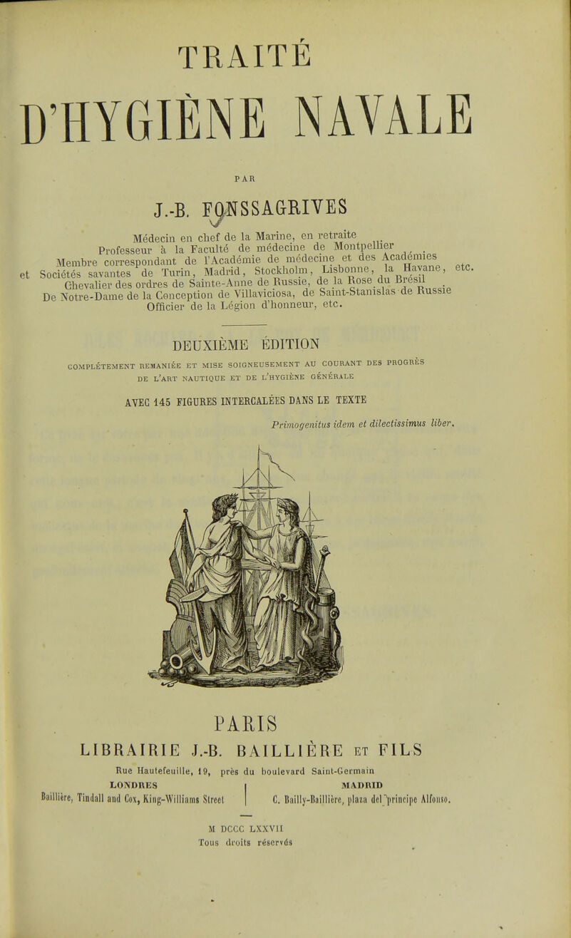 )'HYGIÈNE NAVALE PAR J.-B. F^NSSAGRIVES Médecin en chef de la Marine, en retraite Professeur à la Faculté de médecine de Montpellier _ Membre correspondant de l'Académie de médecine et des Académies Sociétés savantes de Turin, Madrid, Stockholm, Lisbonne, la Havane, etc. Chevalier des ordres de Sainte-Anne de Russie, de la Rose du Biesil De Notre-Dame de la Conception de ViUaviciosa, de Saint-Stanislas de Russie Officier de la Légion d'honneur, etc. DEUXIÈME ÉDITION COMPLÈTEMENT REMANIÉE ET MISE SOIGNEUSEMENT AU COURANT DES PROGRES DE l'art nautique ET DE l'hYGIÈNE GÉNÉRALE AVEC 145 FIGURES INTERCALÉES DANS LE TEXTE Primogenitus idem et dilectissimus liber. PAUIS LIBRAIRIE J.-B. BAILLIÈRE et FILS Rue Hautefeuille, 19, près du boulevard Saint-Germain LONDRES Bailiière, Tindall and Cox, Kiiig-Williams Slrccl MADRID C. Bailly-Baillici'c, plaza dcl principe Alfonso. M DCCC LXXVII Tous droits réservés