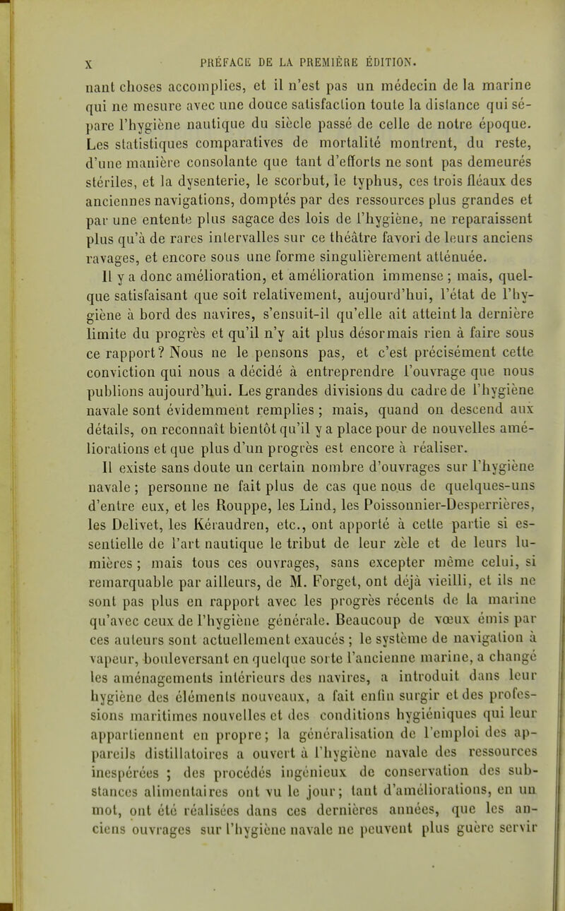 nant choses accomplies, et il n'est pas un médecin de la marine qui ne mesure avec une douce satisfaction toute la dislance qui sé- pare l'hygiène nautique du siècle passé de celle de notre époque. Les statistiques comparatives de mortalité montrent, du reste, d'une manière consolante que tant d'etïorts ne sont pas demeurés stériles, et la dysenterie, le scorbut, le typhus, ces trois fléaux des anciennes navigations, domptés par des ressources plus grandes et par une entente plus sagace des lois de l'hygiène, ne reparaissent plus qu'à de rares intervalles sur ce théâtre favori de leurs anciens ravages, et encore sous une forme singulièrement atténuée. Il y a donc amélioration, et amélioration immense ; mais, quel- que satisfaisant que soit relativement, aujourd'hui, l'état de l'hy- giène à bord des navires, s'ensuit-il qu'elle ait atteint la dernière limite du progrès et qu'il n'y ait plus désormais rien à faire sous ce rapport? Nous ne le pensons pas, et c'est précisément cette conviction qui nous a décidé à entreprendre l'ouvrage que nous publions aujourd'hui. Les grandes divisions du cadre de l'hygiène navale sont évidemment remplies ; mais, quand on descend aux détails, on reconnaît bientôt qu'il y a place pour de nouvelles amé- liorations et que plus d'un progrès est encore à réaliser. Il existe sans doute un certain nombre d'ouvrages sur l'hygiène navale ; personne ne fait plus de cas que nous de quelques-uns d'entre eux, et les Rouppe, les Lind, les Poissonnier-Desperrières, les Delivet, les Kéraudren, etc., ont apporté à cette partie si es- sentielle de l'art nautique le tribut de leur zèle et de leurs lu- mières ; mais tous ces ouvrages, sans excepter même celui, si remarquable par ailleurs, de M. Forget, ont déjà vieilli, et ils ne sont pas plus en rapport avec les progrès récents de la marine qu'avec ceux de l'hygiène générale. Beaucoup de vœux émis par ces auteurs sont actuellement exaucés ; le système de navigation à vapeur, i>oulevcrsant en quelque sorte l'ancienne marine, a changé les aménagements intérieurs des navires, a introduit dans leur hygiène des éléments nouveaux, a fait enfin surgir et des profes- sions maritimes nouvelles et des conditions hygiéniques qui leur appartiennent en propre; la généralisation de l'emploi des ap- pareils distillatoires a ouvert à l'hygiène navale des ressources inespérées ; des procédés ingénieux de conservation des sub- stances alimentaires ont vu le jour; tant d'améliorations, en un mot, ont été réalisées dans ces dernières années, que les an- ciens ouvrages sur l'hygiène navale ne peuvent plus guère servir