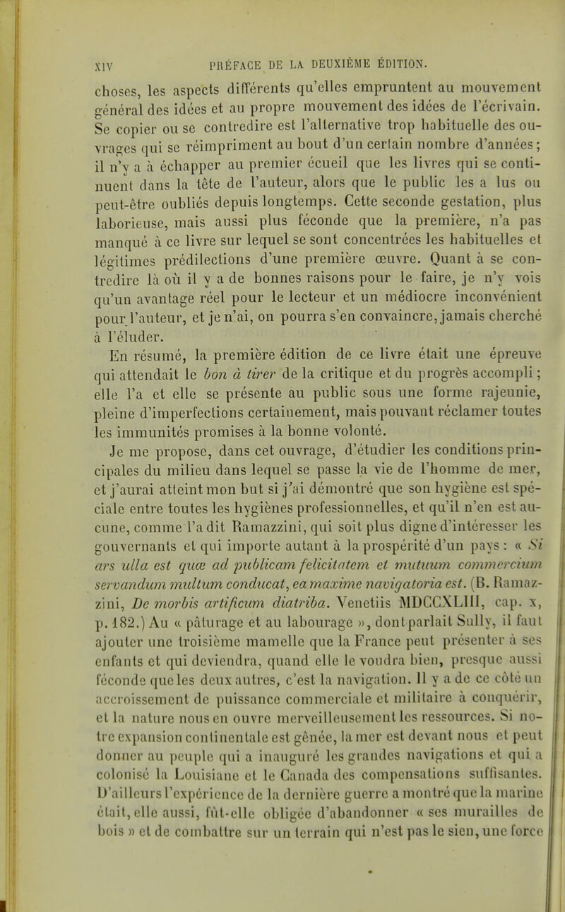 choses, les aspects différents qu'elles empruntent au mouvement o-énéral des idées et au propre mouvement des idées de l'écrivain. Se copier ou se contredire est l'alternative trop habituelle des ou- vrages qui se réimpriment au bout d'un certain nombre d'années; il n'y a à échapper au premier écueil que les livres qui se conti- nuent dans la tête de l'auteur, alors que le public les a lus ou peut-être oubliés depuis longtemps. Cette seconde gestation, plus laborieuse, mais aussi plus féconde que la première, n'a pas manqué à ce livre sur lequel se sont concentrées les habituelles et léo-itimes prédilections d'une première œuvre. Quant à se con- tredire là où il y a de bonnes raisons pour le faire, je n'y vois qu'un avantage réel pour le lecteur et un médiocre inconvénient pour l'auteur, et je n'ai, on pourra s'en convaincre, jamais cherché à l'éluder. En résumé, la première édition de ce livre était une épreuve qui attendait le bon à tirer de la critique et du progrès accompli ; elle l'a et elle se présente au public sous une forme rajeunie, pleine d'imperfections certainement, mais pouvant réclamer toutes les immunités promises à la bonne volonté. Je me propose, dans cet ouvrage, d'étudier les conditions prin- cipales du milieu dans lequel se passe la vie de l'homme de mer, et j'aurai atteint mon but si j'ai démontré que son hygiène est spé- ciale entre toutes les hygiènes professionnelles, et qu'il n'en est au- cune, comme l'a dit Ramazzini, qui soit plus digne d'intéresser les gouvernants et qui importe autant à la prospérité d'un pays: « Si ars ulla est quœ ad jmblicam felicitatem et miitmwi commcrcium servandum multum conducat, eamaxime navigatoria est. (B. Ramaz- zini, De morbis artificwn diatriba. Venetiis MDCCXLIll, cap. x, p. 182.) Au a pâturage et au labourage », dontparlait Sully, il faul ajouter une troisième mamelle que la France peut présenter à ses enfants et qui deviendra, quand elle le voudra bien, presque aussi féconde que les deux autres, c'est la navigation. 11 y a de ce côté un accroissement de puissance commerciale et militaire à conquérir, et la nature nous en ouvre merveilleusement les ressources. Si no- tre expansion conlincntale est gênée, la mer est devant nous et peut donner au peuple qui a inauguré les grandes navigations et qui a colonisé la Louisiane et le Canada des compensations suffisantes. D'ailleurs l'expérience de la dernière guerre a montré que la marine était, elle aussi, fût-elle obligée d'abandonner « ses murailles de bois » et de combattre sur un terrain qui n'est pas le sien, une force