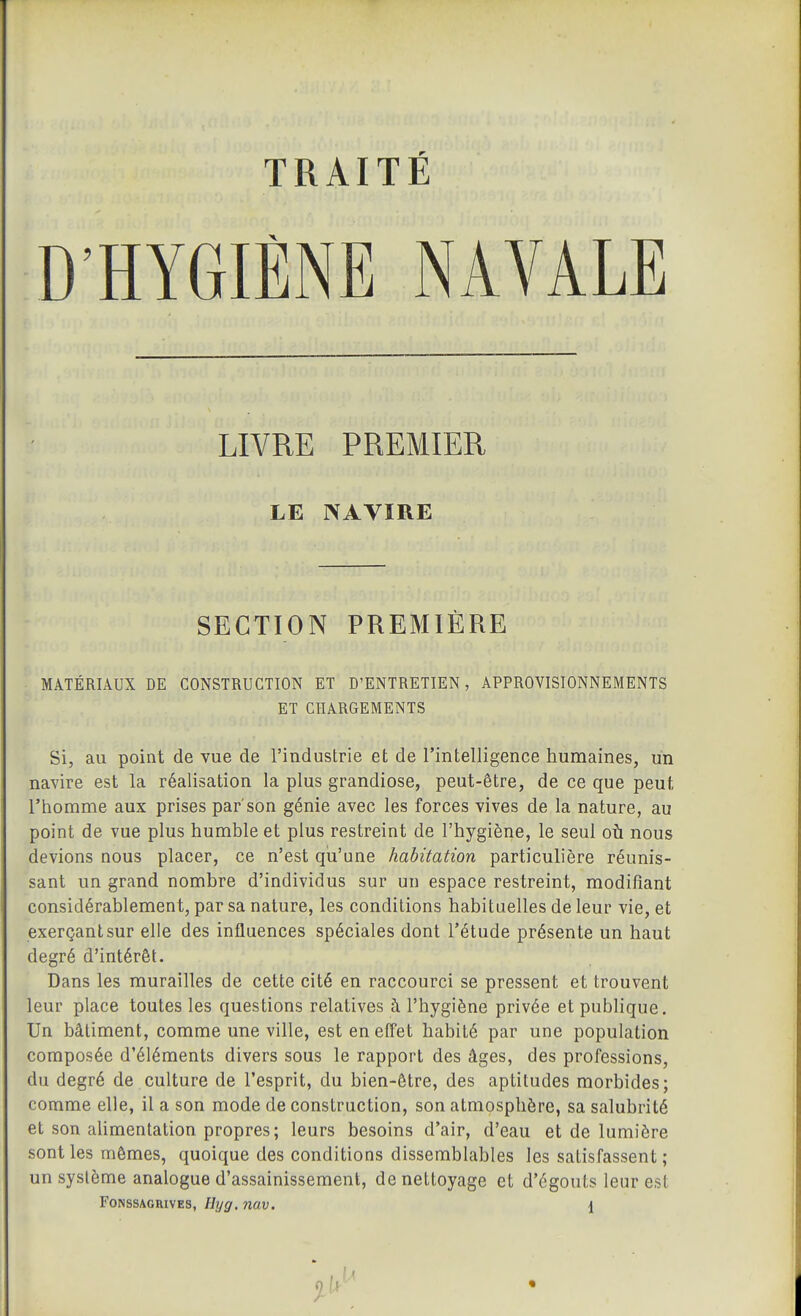 TRAITÉ D'HYGIÈNE NAVALE LIVRE PREMIER LE NAVIRE SECTION PREMIÈRE MATÉRIAUX DE CONSTRUCTION ET D'ENTRETIEN, APPROVISIONNEMENTS ET CHARGEMENTS Si, au point de vue de l'industrie et de l'intelligence humaines, un navire est la réalisation la plus grandiose, peut-être, de ce que peut l'homme aux prises par'son génie avec les forces vives de la nature, au point de vue plus humble et plus restreint de l'hygiène, le seul où nous devions nous placer, ce n'est qu'une habitation particulière réunis- sant un grand nombre d'individus sur un espace restreint, modifiant considérablement, par sa nature, les conditions habituelles de leur vie, et exerçant sur elle des influences spéciales dont l'étude présente un haut degré d'intérêt. Dans les murailles de cette cité en raccourci se pressent et trouvent leur place toutes les questions relatives à l'hygiène privée et publique. Un bâtiment, comme une ville, est en effet habité par une population composée d'éléments divers sous le rapport des âges, des professions, du degré de culture de l'esprit, du bien-être, des aptitudes morbides; comme elle, il a son mode de construction, son atmosphère, sa salubrité et son ahmentation propres; leurs besoins d'air, d'eau et de lumière sont les mômes, quoique des conditions dissemblables les satisfassent; un système analogue d'assainissement, de nettoyage et d'égouts leur est FONSSAGRIVES, litjg. îiav. {