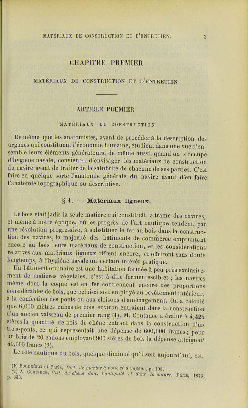 CHAPITRE PREMIER MATÉRIAUX DE CONSTRUCTION ET d'eNTRETIEN ARTICLE PREMIER MATÉRIAUX DE CONSTRUCTION De même que les anatomistes, avant de procéder à la description des organes qui constituent l'économie humaine, étudient dans une vue d'en- semble leurs éléments générateurs, de même aussi, quand on s'occupe d'hygiène navale, convient-il d'envisager les matériaux de construction du navire avant de traiter de la salubrité de chacune de ses parties. C'est faire en quelque sorte l'anatomie générale du navire avant d'en faire l'anatomie topographique ou descriptive. § 1. — Matériaux ligneux. Le bois était jadis la seule matière qui constituât la trame des navires et même à notre époque, où les progrès de l'art nautique tendent, par une révolution progressive, à substituer le fer au bois dans la construc- tion des navires, la majorité des bâtiments de commerce empruntent encore au bois leurs matériaux de construction, et les considérations relatives aux matériaux ligneux offrent encore, et offriront sans doute longtemps, à l'hygiène navale un certain intérêt pratique. Un bâtiment ordinaire est une habitation formée à peu près exclusive- ment de matières végétales, c'est-à-dire fermentescibles ; les navires même dont la coque est en fer contiennent encore des proportions considérables de bois, que celui-ci soit employé au revêtement intérieur, à la confection des ponts ou aux cloisons d'aménagement. On a calculé que 6,000 mètres cubes de bois environ entraient dans la construction d'un ancien vaisseau de premier rang (1). M. Coutance a évalué à 4,424 stères la quantité de bois de chêne entrant dans la construction d'un Irois-ponts, ce qui représentait une dépense de 600,000 francs; pour un brig de 20 canons employant 900 stères de bois la dépense attei^nai/ 40,000 francs (2). ^ Le rôle nautique du bois, quelque diminué qu'il soit aujourd'hui, est, (10 Bonnefoux ot Paris, Dicl. de marine à voile et à vapeur, p. 108 (2) A. Coutance, Uist. du chéae dans l'antiquité et dans la nature. Paris I87.T P> 000, ' '''->,