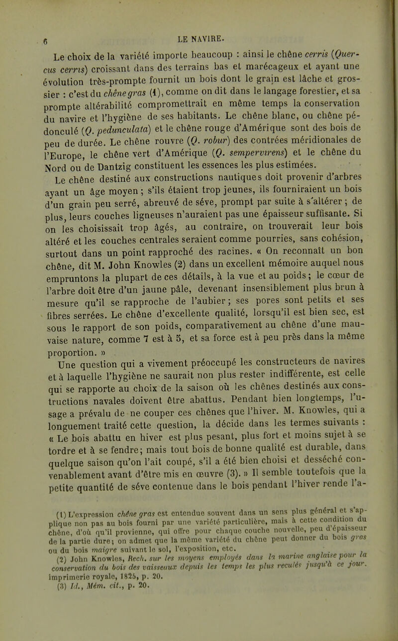 Le choix de la variété importe beaucoup : ainsi le chêne cerris {Quer- eus cerris) croissant dans des terrains bas et marécageux et ayant une évolution très-prompte fournit un bois dont le grain est lâche et gros- sier : c'est du chêne gras (1), comme on dit dans le langage forestier, et sa prompte altérabilité compromettrait en même temps la conservation du navire et l'hygiène de ses habitants. Le chêne blanc, ou chêne pé- donculé {Q. pedunculata) et le chêne rouge d'Amérique sont des bois de peu de durée. Le chêne rouvre {Q. rohur) des contrées méridionales de l'Europe, le chêne vert d'Amérique {Q. sempervirens) et le chêne du Nord ou de Dantzig constituent les essences les plus estimées. Le chêne destiné aux constructions nautiques doit provenir d'arbres ayant un âge moyen ; s'ils étaient trop jeunes, ils fourniraient un bois d'un grain peu serré, abreuvé de séve, prompt par suite à s'altérer ; de plus, leurs couches ligneuses n'auraient pas une épaisseur suffisante. Si on les choisissait trop âgés, au contraire, on trouverait leur bois altéré et les couches centrales seraient comme pourries, sans cohésion, surtout dans un point rapproché des racines. « On reconnaît un bon chêne, dit M. John Knowles (2) dans un excellent mémoire auquel nous empruntons la plupart de ces détails, à la vue et au poids ; le cœur de l'arbre doit être d'un jaune pâle, devenant insensiblement plus brun à mesure qu'il se rapproche de l'aubier ; ses pores sont petits et ses fibres serrées. Le chêne d'excellente qualité, lorsqu'il est bien sec, est sous le rapport de son poids, comparativement au chêne d'une mau- vaise nature, comme 7 est à 5, et sa force est à peu près dans la môme proportion. » . Une question qui a vivement préoccupé les constructeurs de navires et à laquelle l'hygiène ne saurait non plus rester indifférente, est celle qui se rapporte au choix de la saison où les chênes destinés aux cons- tructions navales doivent être abattus. Pendant bien longtemps, l'u- sage a prévalu de ne couper ces chênes que l'hiver. M. Knowles, qui a longuement traité cette question, la décide dans les termes suivants : « Le bois abattu en hiver est plus pesant, plus fort et moins sujet à se tordre et à se fendre; mais tout bois de bonne qualité est durable, dans quelque saison qu'on l'ait coupé, s'il a été bien choisi et desséché con- venablement avant d'être mis en œuvre (3). » Il semble toutefois que la petite quantité de séve contenue dans le bois pendant l'hiver rende l'a- (t) L'expression chêne gras est entendue souvent dans un sens plus général et s'ap- plique non pas au bois fourni par une variété particulière, mais à cette condition du chône, d'où qu'il provienne, qui offre pour chaque couche nouvelle, peu d épaisseur de la partie dure; on admet que la môme variété du chône peut donner du bois gros ou du bois maigre suivant le sol, l'exposition, etc. . (2) John Knowles, flec/i. sur les moyens employés dans h marine anglaise pour la conservation du bois des vaisseaux depuis les temps les plus reculée jusquà ce jour. imprimerie royale, 1825, p. 20.