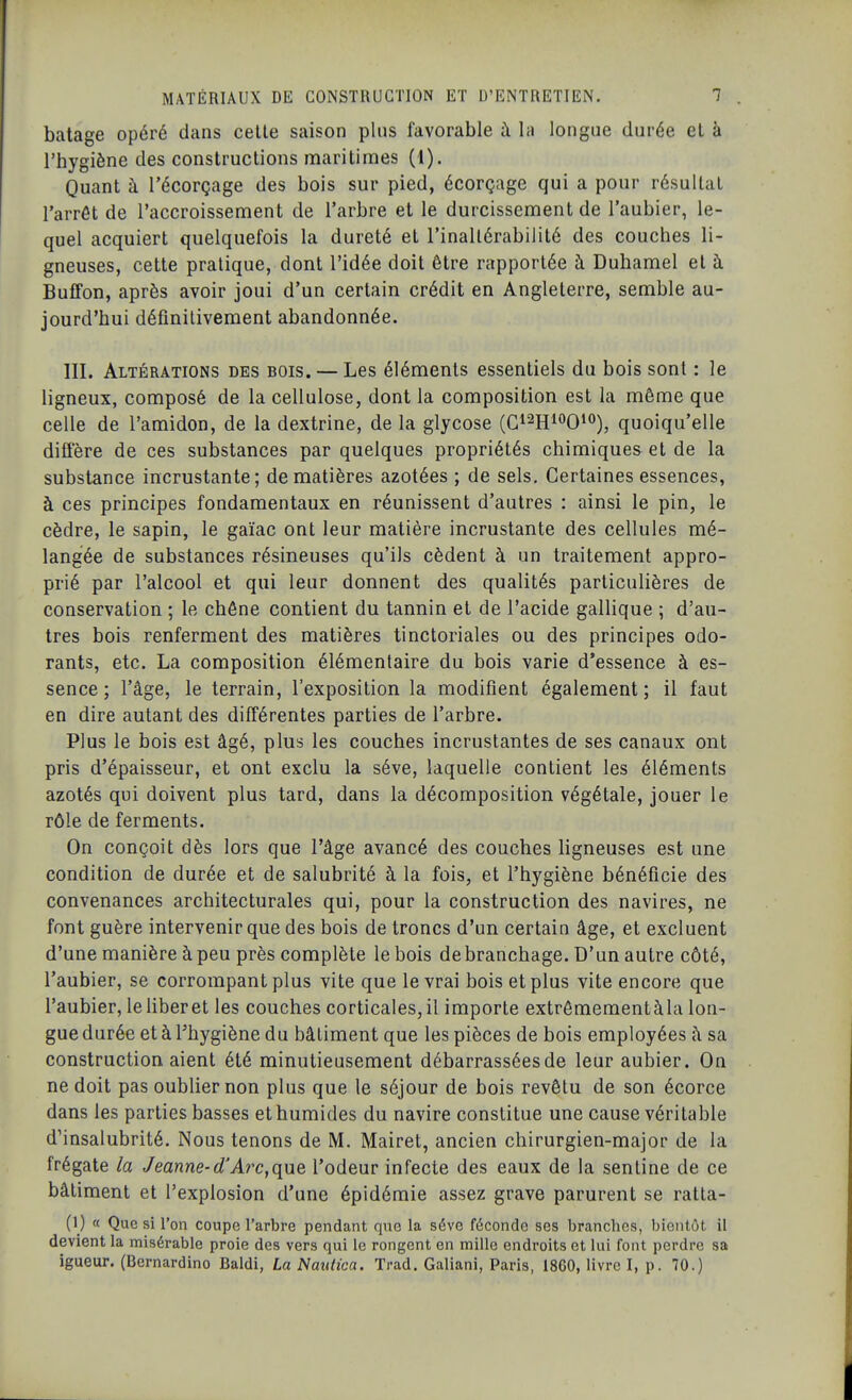 batage opéré dans celle saison plus favorable à la longue durée el à l'hygiène des construclions maritimes (1). Quant à Técorçage des bois sur pied, écorçage qui a pour résultai l'arrêt de l'accroissement de l'arbre et le durcissement de l'aubier, le- quel acquiert quelquefois la dureté et rinallérabilité des couches li- gneuses, cette pratique, dont l'idée doit être rapportée à Duhamel et à Buffon, après avoir joui d'un certain crédit en Angleterre, semble au- jourd'hui définitivement abandonnée. III. Altérations des bois. — Les éléments essentiels du bois sont : le ligneux, composé de la cellulose, dont la composition est la même que celle de l'amidon, de la dextrine, de la glycose (C^^Hi^^O^^), quoiqu'elle diffère de ces substances par quelques propriétés chimiques et de la substance incrustante; de matières azotées ; de sels. Certaines essences, à ces principes fondamentaux en réunissent d'autres : ainsi le pin, le cèdre, le sapin, le gaïac ont leur matière incrustante des cellules mé- langée de substances résineuses qu'ils cèdent à un traitement appro- prié par l'alcool et qui leur donnent des qualités particulières de conservation ; le chêne contient du tannin et de l'acide gallique ; d'au- tres bois renferment des matières tinctoriales ou des principes odo- rants, etc. La composition élémentaire du bois varie d'essence à es- sence ; l'âge, le terrain, l'exposition la modifient également; il faut en dire autant des différentes parties de l'arbre. Plus le bois est âgé, plus les couches incrustantes de ses canaux ont pris d'épaisseur, et ont exclu la séve, laquelle contient les éléments azotés qui doivent plus tard, dans la décomposition végétale, jouer le rôle de ferments. On conçoit dès lors que l'âge avancé des couches ligneuses est une condition de durée et de salubrité à la fois, et l'hygiène bénéficie des convenances architecturales qui, pour la construction des navires, ne font guère intervenir que des bois de troncs d'un certain âge, et excluent d'une manière à peu près complète le bois debranchage. D'un autre côté, l'aubier, se corrompant plus vite que le vrai bois et plus vite encore que l'aubier, lehberet les couches corticales,il importe extrômementàla lon- gue durée et à Fhygiène du bâtiment que les pièces de bois employées h sa construction aient été minutieusement débarrassées de leur aubier. On ne doit pas oublier non plus que le séjour de bois revêtu de son écorce dans les parties basses et humides du navire constitue une cause véritable d'insalubrité. Nous tenons de M. Mairet, ancien chirurgien-major de la frégate la Jeanne-cl'At^c,que l'odeur infecte des eaux de la sentine de ce bâtiment et l'explosion d'une épidémie assez grave parurent se ralla- (1) « Que si l'on coupe l'arbre pendant que la séve féconde ses branches, bientôt il devient la misérable proie des vers qui le rongent en mille endroits et lui font perdre sa igueur. (Bernardine Baldi, La Nautica. Trad. Galiani, Paris, 1860, livre I, p. 70.)