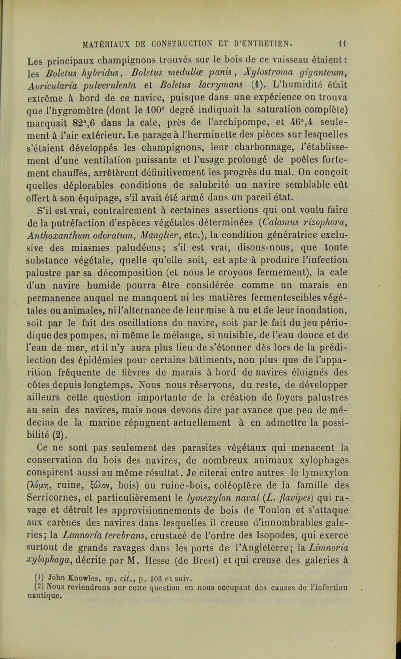 Les principaux champignons trouvés sur le bois de ce vaisseau étaient: les Boletus hybridus, Boletus medullœ partis, Xylostroma gi'ganteum, Auricularia pidverulenta et Boletus lacrymans (1). L'humidité était extrême à bord de ce navire, puisque dans une expérience on trouva que l'hygromètre (dont le 100° degré indiquait la saturation complète) marquait 82%6 dans la cale, près de l'archipompe, et 46°,4 seule- ment à l'air extérieur. Le parage à l'herminette des pièces sur lesquelles s'étaient développés les champignons, leur charbonnage, l'établisse- ment d'une ventilation puissante et l'usage prolongé de poêles forte- ment chauffés, arrêtèrent définitivement les progrès du mal. On conçoit quelles déplorables conditions de salubrité un navire semblable eût offert à son équipage, s'il avait été armé dans un pareil état. S'il est vrai, contrairement à certaines assertions qui ont voulu faire de la putréfaction d'espèces végétales déterminées [Calamus rizophora, Anthoxanthum odoratum, Manglier, etc.), la condition génératrice exclu- sive des miasmes paludéens; s'il est vrai, disons-nous, que toute substance végétale, quelle qu'elle soit, est apte à produire l'infection palustre par sa décomposition (et nous le croyons fermement), la cale d'un navire humide pourra être considérée comme un marais en permanence auquel ne manquent ni les matières fermentescibles végé- tales ou animales, ni l'alternance de leuroiise à nu et de leur inondation, soit par le fait des oscillations du navire, soit parle fait du jeu pério- dique des pompes, ni même le mélange, si nuisible, de l'eau douce et de l'eau de mer, et il n'y aura plus lieu de s'étonner dès lors de la prédi- lection des épidémies pour certains bâtiments, non plus que de l'appa- rition fréquente de fièvres de marais à bord de navires éloignés des côtes depuis longtemps. Nous nous réservons, du reste, de développer ailleurs cette question importante de la création de foyers palustres au sein des navires, mais nous devons dire par avance que peu de mé- decins de la marine répugnent actuellement à en admettre la possi- bilité (2). Ce ne sont pas seulement des parasites végétaux qui menacent la conservation du bois des navires, de nombreux animaux xylophages conspirent aussi au même résultat. Je citerai entre autres le lymexylon (XufjLYi, ruine, ^uXov, bois) ou ruine-bois, coléoptère de la famille des Serricornes, et particulièrement le lymexylon naval {L. flavipes) qui ra- vage et détruit les approvisionnements de bois de Toulon et s'attaque aux carènes des navires dans lesquelles il creuse d'innombrables gale- ries; la Limnoina terebrans, crustacé de l'ordre des Isopodes, qui exerce surtout de grands ravages dans les ports de l'Angleterre; lo. Limnoria xylophaga, décrite par M. Hesse (de Brest) et qui creuse des galeries à (1) John Knowles, op. cit., p. 103 et suiv. (2) Nous reviendrons sur cette question en nous occupant des causes de l'infection nautique.