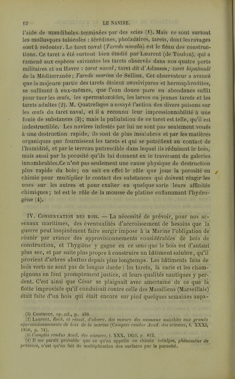 l'aide de mandibules- terminées par des scies [i). Mais ce sont surtout les miollusques lubicoles : lérédines, pholadaires, tarets, dont les ravages sont à redouter. Le taret naval {Taredo navaHs)-. est le fléau des construc- tions. Ce taret a été surtout bien étudié par Laurent (de Toulon), qui a ramené aux espèces suivantes les tarets observés dans nos quatre ports militaires et au Havre : taret naval; taret dit d'Adanson; taret bipalmulé de la Méditerranée; Taredo marina de Sellius. Cet observateur a avancé que la majeure partie des tarets étaient ovovivipares et hermaphrodites, se suffisant à eux-mêmes, que l'eau douce pure en abondance suffît pour tueries œufs, les spermatozoïdes, les larves ou jeunes tarets et les tarets adultes (2). M. Quatrefages a essayé l'action des divers poisons sur les œufs du taret naval, et il a reconnu leur impressionnabilité à une foule de substances (3); mais la pullulation de ce taret est telle, qu'il est indestructible. Les navires infestés par lui ne sont pas seulement voués à une destruction rapide, ils sont de plus insalubres et par les matières organiques que fournissent les tarets et qui se putréfient au contact de l'humidité, et par le terreau putrescible dans lequel ils réduisent le bois, mais aussi par la porosité qu'ils lui donnent en le traversant de galeries innombrables.Ce n'est pas seulement une cause physique de destruction plus rapide du bois; on sait en effet le rôle que joue la porosité en chimie pour multiplier le contact des substances qui doivent réagir les unes sur les autres et pour exalter en quelque sorte leurs affinités chimiques ; tel est le rôle de la mousse de platine enflammant l'hydro- gène (4). IV. Conservation des bois. — La nécessité de prévoir, pour nos ar- senaux maritimes, des éventualités d'accroissement de besoins que la guerre peut inopinément faire surgir impose à la Marine l'obligation de réunir par avance des approvisionnements considérables de bois de construction, et l'hygiène y gagne en ce sens que le bois est d'autant plus sec, et par suite plus propre à construire un bâtiment salubre, qu'il provient d'arbres abattus depuis plus longtemps. Les bâtiments faits de bois verts ne sont pas de longue durée : les tarets, la carie et les cham- pignons en font promptement justice, et leurs qualités nautiques y per- dent. C'est ainsi que César se plaignait avec amertume de ce que la flotte improvisée qu'il conduisait contre celle des Massiliens (Marseillais) était faite d'un bois qui était encore sur pied quelques semaines aupa- (1) Coutancc, op. cit., p, 430. (2) Laurent, Rec/i. r.t rdsult, d'observ, des mœurs des animaux nuisibles aux grands approvisionnements de bois de la marine {Comptes rendue Acad. des sciences, t. XXXI, 1850, p. 74). (.3) Comptes rendus Acad. des sciences, t. XXX, 1850, p. 813. (4) Il me paraît probable que ce qu'on appelle en cliiuiie catalyse, phénomène de présence, n'est qu'un fait do multiplication des surfaces par la porosité.