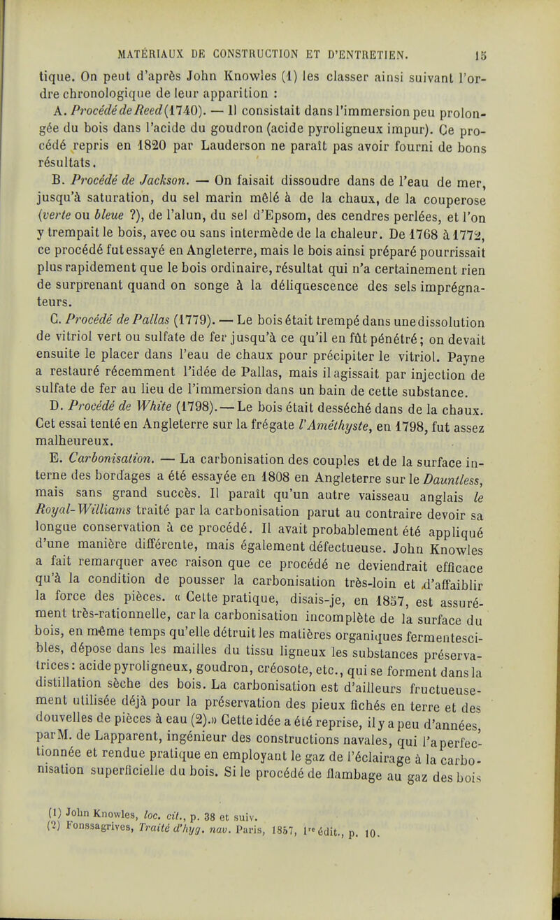 tique. On peut d'après John Knowles (1) les classer ainsi suivant l'or- dre chronologique de leur apparition : k. Procédé de Reed{il^O). — 11 consistait dans l'immersion peu prolon- gée du bois dans l'acide du goudron (acide pyroligneux impur). Ce pro- cédé repris en 1820 par Lauderson ne paraît pas avoir fourni de bons résultats. B. Procédé de Jackson. — On faisait dissoudre dans de Teau de mer, jusqu'à saturation, du sel marin mêlé à de la chaux, de la couperose {verte ou bleue ?), de l'alun, du sel d'Epsom, des cendres perlées, et l'on y trempait le bois, avec ou sans intermède de la chaleur. De 1768 à 177^, ce procédé fut essayé en Angleterre, mais le bois ainsi préparé pourrissait plus rapidement que le bois ordinaire, résultat qui n'a certainement rien de surprenant quand on songe à la déhquescence des sels imprégna- teurs. G. Procédé dePallas (1779). — Le bois était trempé dans une dissolution de vitriol vert ou sulfate de fer jusqu'à ce qu'il en fût pénétré ; on devait ensuite le placer dans l'eau de chaux pour précipiter le vitriol. Payne a restauré récemment l'idée de Pallas, mais il agissait par injection de sulfate de fer au lieu de l'immersion dans un bain de cette substance. D. Procédé de White (1798).— Le bois était desséché dans de la chaux. Cet essai tenté en Angleterre sur la frégate l'Améthyste^ en 1798, fut assez malheureux. E. Carbonisation. — La carbonisation des couples et de la surface in- terne des bordages a été essayée en 1808 en Angleterre sur le Dauntless, mais sans grand succès. Il paraît qu'un autre vaisseau anglais le Royal-Williams traité par la carbonisation parut au contraire devoir sa longue conservation à ce procédé. Il avait probablement été appliqué d'une manière différente, mais également défectueuse. John Knowles a fait remarquer avec raison que ce procédé ne deviendrait efficace qu'à la condition de pousser la carbonisation très-loin et ^'affaiblir la force des pièces, a Celte pratique, disais-je, en 1857, est assuré- ment très-rationnelle, caria carbonisation incomplète de la surface du bois, en même temps qu'elle détruit les matières organiques fermentesci- bles, dépose dans les mailles du tissu ligneux les substances préserva- trices: acide pyroligneux, goudron, créosote, etc., qui se forment dans la distillation sèche des bois. La carbonisation est d'ailleurs fructueuse- ment ulihsée déjà pour la préservation des pieux fichés en terre et des douvelles de pièces à eau (2).» Cette idée a été reprise, ilyapeu d'années, par M. de Lapparent, ingénieur des constructions navales, qui i'aperfec- tionnée et rendue pratique en employant le gaz de l'éclairage à la carbo- nisation superficielle du bois. Si le procédé de flambage au gaz des bois (1) John Knowles, toc. cit., p. 38 et suiv. (1) Fonssagrives, Traité d'hyg. nav. Paris, 1857, Inédit., p. 10.