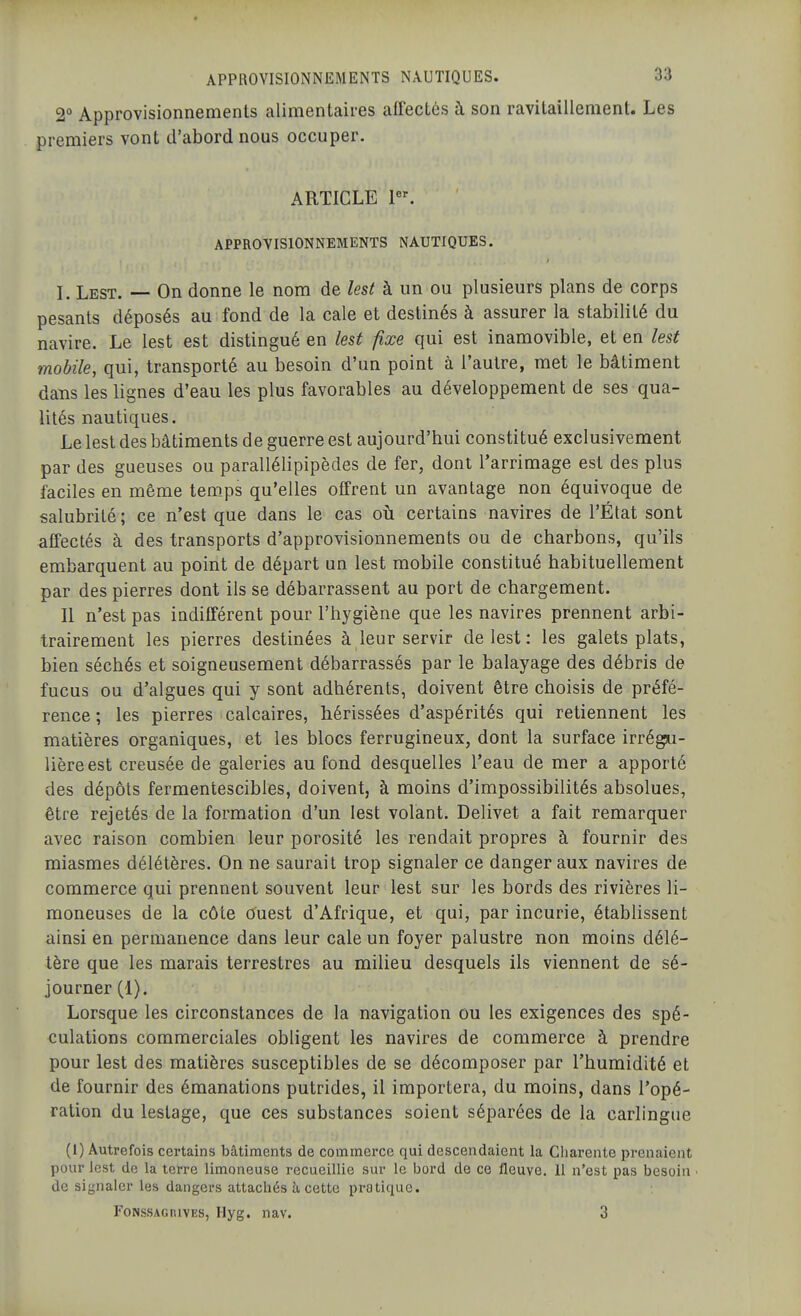 2° Approvisionnements alimentaires affectés à son ravitaillement. Les premiers vont d'abord nous occuper. ARTICLE P^ APPROVISIONNEMENTS NAUTIQUES. l. Lest. — On donne le nom de lest à un ou plusieurs plans de corps pesants déposés au fond de la cale et destinés à assurer la stabilité du navire. Le lest est distingué en lest fixe qui est inamovible, et en lest mobile, qui, transporté au besoin d'un point à l'autre, met le bâtiment dans les lignes d'eau les plus favorables au développement de ses qua- lités nautiques. Le lest des bâtiments de guerre est aujourd'hui constitué exclusivement par des gueuses ou parallélipipèdes de fer, dont l'arrimage est des plus faciles en même temps qu'elles offrent un avantage non équivoque de salubrité ; ce n'est que dans le cas où certains navires de l'État sont affectés à des transports d'approvisionnements ou de charbons, qu'ils embarquent au point de départ un lest mobile constitué habituellement par des pierres dont ils se débarrassent au port de chargement. Il n'est pas indifférent pour l'hygiène que les navires prennent arbi- trairement les pierres destinées à leur servir de lest: les galets plats, bien séchés et soigneusement débarrassés par le balayage des débris de fucus ou d'algues qui y sont adhérents, doivent être choisis de préfé- rence ; les pierres calcaires, hérissées d'aspérités qui retiennent les matières organiques, et les blocs ferrugineux, dont la surface irrégiu- lièreest creusée de galeries au fond desquelles l'eau de mer a apporté des dépôts fermentescibles, doivent, à moins d'impossibilités absolues, être rejetés de la formation d'un lest volant. Delivet a fait remarquer avec raison combien leur porosité les rendait propres à fournir des miasmes délétères. On ne saurait trop signaler ce danger aux navires de commerce qui prennent souvent leur lest sur les bords des rivières li- moneuses de la côte tfuest d'Afrique, et qui, par incurie, établissent ainsi en permanence dans leur cale un foyer palustre non moins délé- tère que les marais terrestres au milieu desquels ils viennent de sé- journer (1). Lorsque les circonstances de la navigation ou les exigences des spé- culations commerciales obligent les navires de commerce à prendre pour lest des matières susceptibles de se décomposer par l'humidité et de fournir des émanations putrides, il importera, du moins, dans l'opé- ration du lestage, que ces substances soient séparées de la carlingue (1) Autrefois certains bâtiments de commerce qui descendaient la Charente prenaient pour lest de la terre limoneuse recueillie sur le bord de ce fleuve. 11 n'est pas besoin ■ de signaler les dangers attachés à, cette pratique. FoNssAGRiVES, Hyg. nav. 3