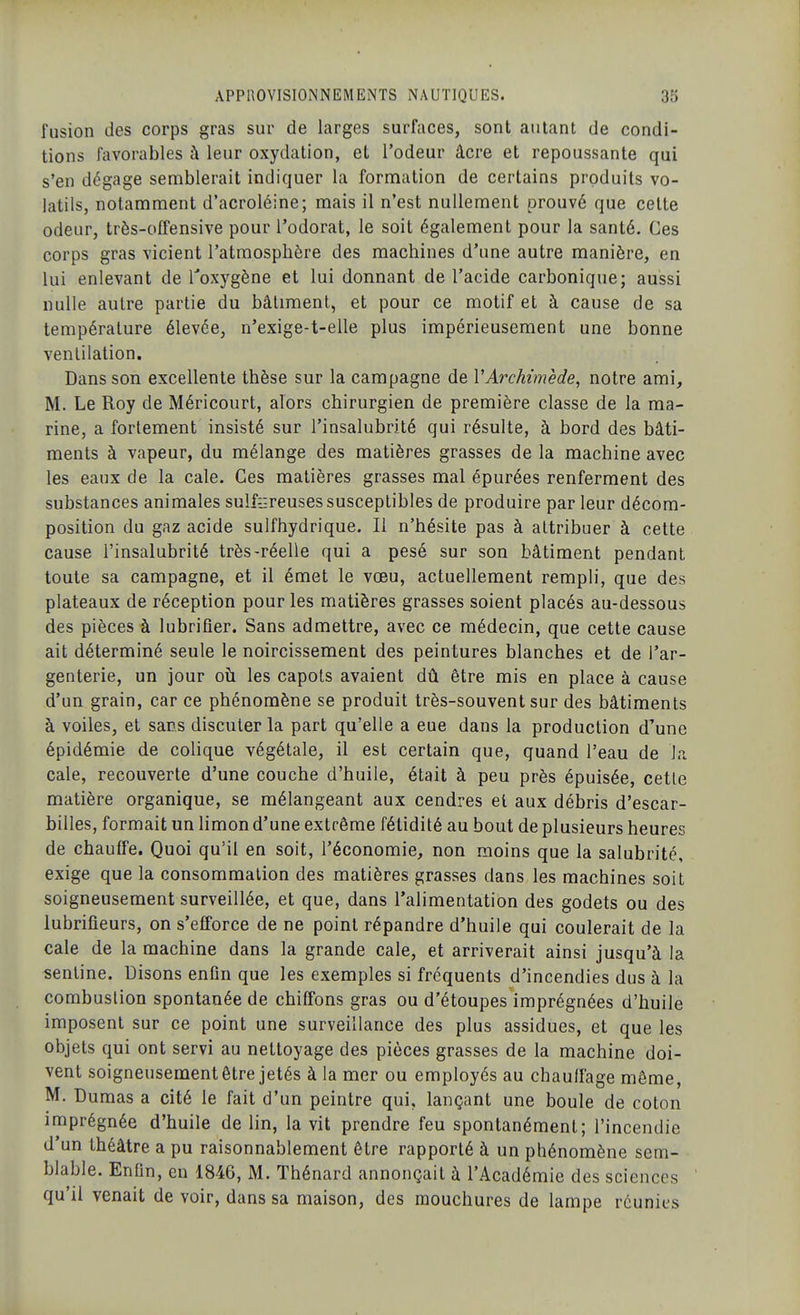 fusion des corps gras sur de larges surfaces, sont autant de condi- tions favorables à leur oxydation, et l'odeur âcre et repoussante qui s'en dégage semblerait indiquer la formation de certains produits vo- latils, notamment d'acroléine; mais il n'est nullement prouvé que cette odeur, très-offensive pour l'odorat, le soit également pour la santé. Ces corps gras vicient l'atmosphère des machines d'une autre manière, en lui enlevant de Toxygène et lui donnant de l'acide carbonique; aussi nulle autre partie du bâtiment, et pour ce motif et à cause de sa température élevée, n'exige-t-elle plus impérieusement une bonne ventilation. Dans son excellente thèse sur la campagne de VArchimède, notre ami, M. Le Roy de Méricourt, alors chirurgien de première classe de la ma- rine, a fortement insisté sur l'insalubrité qui résulte, à bord des bâti- ments à vapeur, du mélange des matières grasses de la machine avec les eaux de la cale. Ces matières grasses mal épurées renferment des substances animales sulf^jreuses susceptibles de produire par leur décom- position du gaz acide sulfhydrique. Il n'hésite pas à attribuer à cette cause l'insalubrité très-réelle qui a pesé sur son bâtiment pendant toute sa campagne, et il émet le vœu, actuellement rempli, que des plateaux de réception pour les matières grasses soient placés au-dessous des pièces à lubrifier. Sans admettre, avec ce médecin, que cette cause ait déterminé seule le noircissement des peintures blanches et de l'ar- genterie, un jour oîi les capots avaient dû être mis en place à cause d'un grain, car ce phénomène se produit très-souvent sur des bâtiments à voiles, et sans discuter la part qu'elle a eue dans la production d'une épidémie de colique végétale, il est certain que, quand l'eau de la cale, recouverte d'une couche d'huile, était à peu près épuisée, cette matière organique, se mélangeant aux cendres el aux débris d'escar- billes, formait un limon d'une extrême fétidité au bout de plusieurs heures de chauffe. Quoi qu'il en soit, l'économie, non moins que la salubrité, exige que la consommation des matières grasses dans les machines soit soigneusement surveillée, et que, dans l'alimentation des godets ou des lubrifieurs, on s'efforce de ne point répandre d'huile qui coulerait de la cale de la machine dans la grande cale, et arriverait ainsi jusqu'à la sentine. Disons enfin que les exemples si fréquents d'incendies dus à la combustion spontanée de chiffons gras ou d'étoupes imprégnées d'huile imposent sur ce point une surveillance des plus assidues, et que les objets qui ont servi au nettoyage des pièces grasses de la machine doi- vent soigneusement être jetés à la mer ou employés au chauffage même, M. Dumas a cité le fait d'un peintre qui, lançant une boule de coton imprégnée d'huile de lin, la vit prendre feu spontanément; l'incendie d'un théâtre a pu raisonnablement être rapporté à un phénomène sem- blable. Enfin, en 1846, M. Thénard annonçait à l'Académie des sciences qu'il venait de voir, dans sa maison, des mouchures de lampe réunies