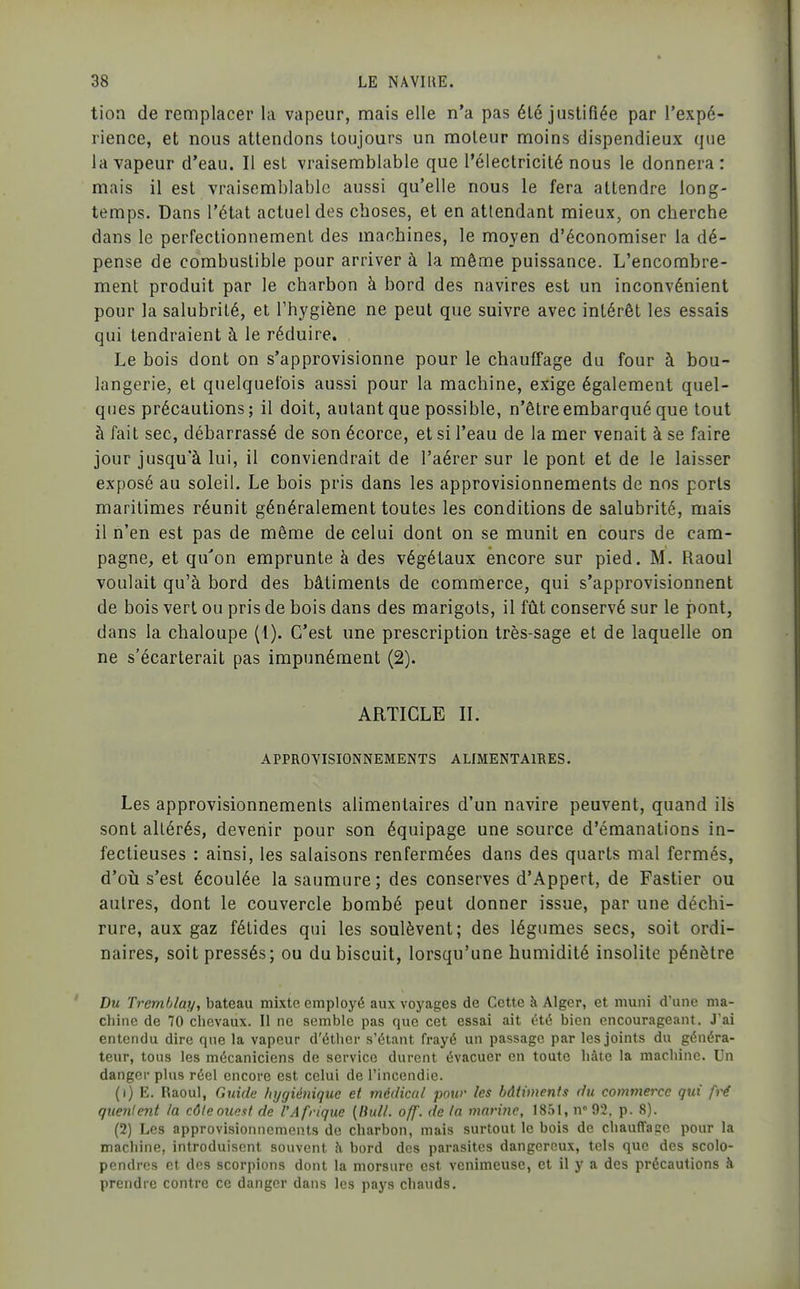 tion de remplacer la vapeur, mais elle n'a pas été justifiée par l'expé- rience, et nous attendons toujours un moteur moins dispendieux que la vapeur d'eau. Il est vraisemblable que l'électricité nous le donnera : mais il est vraisemblable aussi qu'elle nous le fera attendre long- temps. Dans l'état actuel des choses, et en attendant mieux, on cherche dans le perfectionnement des machines, le moyen d'économiser la dé- pense de combustible pour arriver à la même puissance. L'encombre- ment produit par le charbon à bord des navires est un inconvénient pour la salubrité, et Thygiène ne peut que suivre avec intérêt les essais qui tendraient à le réduire. Le bois dont on s'approvisionne pour le chauffage du four à bou- langerie, et quelquefois aussi pour la machine, exige également quel- ques précautions ; il doit, autant que possible, n'être embarqué que tout à fait sec, débarrassé de son écorce, et si l'eau de la mer venait à se faire jour jusqu'à lui, il conviendrait de l'aérer sur le pont et de le laisser exposé au soleil. Le bois pris dans les approvisionnements de nos ports maritimes réunit généralement toutes les conditions de salubrité, mais il n'en est pas de même de celui dont on se munit en cours de cam- pagne, et qu'on emprunte à des végétaux encore sur pied. M. Raoul voulait qu'à bord des bâtiments de commerce, qui s'approvisionnent de bois vert ou pris de bois dans des marigots, il fût conservé sur le pont, dans la chaloupe (l). C'est une prescription très-sage et de laquelle on ne s'écarterait pas impunément (2). ARTICLE II. APPROVISIONNEMENTS ALIMENTAIRES. Les approvisionnements alimentaires d'un navire peuvent, quand ils sont altérés, devenir pour son équipage une source d'émanations in- fectieuses : ainsi, les salaisons renfermées dans des quarts mal fermés, d'oii s'est écoulée la saumure; des conserves d'Appert, de Fastier ou autres, dont le couvercle bombé peut donner issue, par une déchi- rure, aux gaz fétides qui les soulèvent; des légumes secs, soit ordi- naires, soit pressés; ou du biscuit, lorsqu'une humidité insolite pénètre Du Tremblay, bateau mixte employé aux voyages de Cette à Alger, et muni dune ma- cliine de 70 chevaux. Il ne semble pas que cet essai ait été bien encourageant. J'ai entendu dire que la vapeur d'éther s'étant frayé un passage par les joints du généra- teur, tous les mécaniciens de service durent évacuer en toute hâte la machine. Un danger plus réel encore est celui de l'incendie. (1) E. Raoul, Guide hygiénique et médical pour les bâtiments du commerce qui fré qiienlejit la côleouest de l'Afrique {Ihdl. off. de la marine, 1851, n-g?, p. 8). (2) Les approvisionnements de charbon, mais surtout le bois de chaufface pour la machine, introduisent souvent à bord des parasites dangereux, tels que des scolo- pendres et des scorpions dont la morsure est venimeuse, et il y a des précautions à prendre contre ce danger dans les pays chauds.
