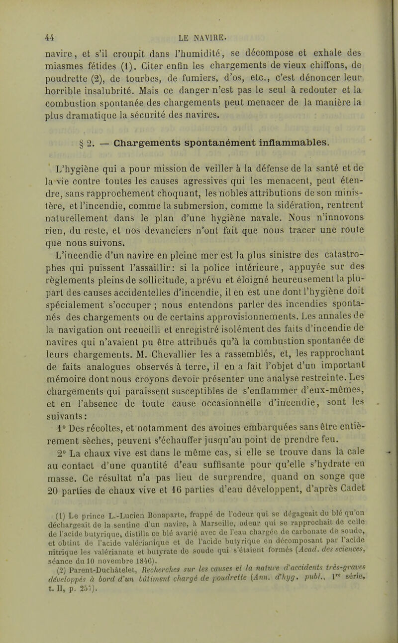 navire, et s'il croupit dans l'humidité, se décompose et exhale des miasmes fétides (1). Citer enfin les chargements de vieux chiffons, de poudrette (2), de tourbes, de fumiers, d'os, etc., c'est dénoncer leur horrible insalubrité. Mais ce danger n'est pas le seul à redouter et la combustion spontanée des chargements peut menacer de la manière la plus dramatique la sécurité des navires. § 2. — Chargements spontanément inflammables. L'hygiène qui a pour mission de veiller à la défense de la santé et de la vie contre toutes les causes agressives qui les menacent, peut éten- dre, sans rapprochement choquant, les nobles attributions de son minis- tère, et l'incendie, comme la submersion, comme la sidéralion, rentrent naturellement dans le plan d'une hygiène navale. Nous n'innovons- rien, du reste, et nos devanciers n'ont fait que nous tracer une route que nous suivons. L'incendie d'un navire en pleine mer est la plus sinistre des catastro- phes qui puissent l'assaillir: si la police intérieure, appuyée sur des règlements pleins de sollicitude, a prévu et éloigné heureusement la plu- part des causes accidentelles d'incendie, il en est une dont l'hygiène doit spécialement s'occuper ; nous entendons parler des incendies sponta- nés des chargements ou de certains approvisionnements. Les annales de la navigation ont recueilli et enregistré isolément des faits d'incendie de navires qui n'avaient pu être attribués qu'à la combustion spontanée de leurs chargements. M. Chevallier les a rassemblés, et, les rapprochant de faits analogues observés à terre, il en a fait l'objet d'un important mémoire dont nous croyons devoir présenter une analyse restreinte. Les chargements qui paraissent susceptibles de s'enflammer d'eux-mêmes, et en l'absence de toute cause occasionnelle d'incendie, sont les suivants : 1° Des récoltes, et notamment des avoines embarquées sans être entiè- rement sèches, peuvent s'échauffer jusqu'au point de prendre feu. 2° La chaux vive est dans le même cas, si elle se trouve dans la cale au contact d'une quantité d'eau suffisante pour qu'elle s'hydrate en masse. Ce résultat n'a pas lieu de surprendre, quand on songe que 20 parties de chaux vive et 16 parties d'eau développent, diaprés Cadet (1) Le prince L.-Lucien Bonaparte, frappé de l'odeur qui se dégageait du blé qu'on déchargeait de la senline d'un navire, à Marseille, odeur qui se rapprochait de celle de l'acide butyrique, distilla ce blé avarié avec de l'eau chargée de carbonate dè soude, et obtint de l'acide valérianique et de l'acide butyrique en décomposant par l'acide nitrique les valérianate et butyrate do soude qui s'étaient formés [Acad. des saences, séance du 10 novembre 1840). (2) Parent-Duchàtelet, Recherches sur les causes et la nature d'accidents très-graves développés à bord d'wi bâtiment chargé de poudrette [Ann. d'hyg. piibL, l série, t. II, p. 251).