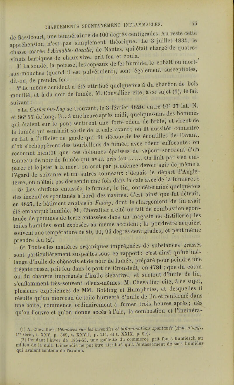 de Gassicourt, une température de 100 degrés centigrades. Au reste cette appréhension n'est pas simplement théorique. Le 3 juille 1834 le chasse-marée VAimable-Rosalie, de Nantes, qui était chargé de quatre- vingts barriques de chaux vive, prit feu et coula. 30 La soude, la potasse, les copeaux de fer humide, le cobalt ou mort- aux-mouches (quand il est pulvérulent), sont également susceptibles, dit-on, de prendre feu. j u • 4° Le même accident a été attribué quelquefois à du charbon de bois mouillé, et à du noir de fumée. M. Chevallier cite, à ce sujet (1), le tait suivant : . ^^m/ 1 + at « La Catherine-Log se trouvant, le 3 février 1820, entre 10° 27 lat. N. et 86 55' de long. E., à une heure après midi, quelques-uns des hommes qui étaient sur le pont sentirent une forte odeur de brûlé, et virent de la fumée qui semblait sortir de la cale-avant; on fit aussitôt connaître ce fait à l'officier de garde qui fit découvrir les écoutiUes de l'avant, d'où s'échappèrent des tourbillons de fumée, avec odeur suffocante; on reconnut bientôt que ces colonnes épaisses de vapeur sortaient d un tonneau de noir de fumée qui avait pris feu On finit par s'en em- parer et le jeter à la mer; on crut par prudence devoir agir de. même a l'égard de soixante et un autres tonneaux : depuis le départ d'Angle- terre, on n'était pas descendu une fois dans la cale avec de la lumière. 5° Les chiffons entassés, le fumier, le lin, ont déterminé quelquefois des incendies spontanés à bord des navires. C'est ainsi que fut détruit, en 1827, le bâtiment anglais la Fanny, dont le chargement de lin avait été embarqué humide. M. Chevallier a cité un fait de combustion spon- tanée de pommes de terre entassées dans un magasin de distillerie; les toiles humides sont exposées au même accident ; la poudrette acquiert souvent une température de 80, 90, 95 degrés centigrades, et peut même prendre feu (2). 6° Toutes les matières organiques imprégnées de substances grasses sont particuHèrement suspectes sous ce rapport : c'est ainsi qu'un mé- lange d'huile de chènevis et de noir de fumée, préparé pour peindre une frégate russe, prit feu dans le port de Cronstadt, en 1781 ; que du coton ou du chanvre imprégnés d'huile siccative, et surtout d'huile de lin, s'enflamment très-souvent d'eux-mêmes. M. Chevallier cite, à ce sujet, plusieurs expériences de MM. Golding et Humphries, et desquelles il résulte qu'un morceau de toile humecté d'huile de lin et renfermé dans une boîte, commence ordinairement à fumer trois heures après ; dès qu'on l'ouvre et qu'on donne accès à l'air, la combustion et l'incinéra- (!) A. Chevallier, Mémoires sur les incendies et inflammations spontanés [Ann. d'hyg., V série, t. XXV, p. 309, t. XXVII, p. 211, et t. XXIX, p. 99). . ,  (2) Pendant l'hiver de 1854-55, une goélette du commerce prit feu à Kamiesch au milieu de la nuit. L'incendie ne put être attribué qu'ù, l'entassement de sacs humides' qui avaient contenu de l'avoine.