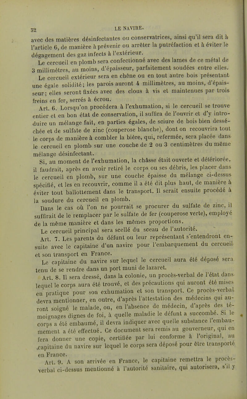 avec des matières désinfectantes ou conservatrices, ainsi qu'il sera dit à l'article 6, de manière à prévenir ou arrêter la putréfaction et à éviter le dégagement des gaz infects à l'extérieur. Le cercueil en plomb sera confectionné avec des lames de ce métal de 3 millimètres, au moins, d'épaisseur, parfaitement soudées entre elles. Le cercueil extérieur sera en chêne ou en tout antre bois présentant une é°ale solidité; les parois auront 4 millimètres, au moins, d'épais- seur ;°elles seront fixées avec des clous à vis et maintenues par trois freins en fer, serrés à écrou. Art. 6. Lorsqu'on procédera à l'exhumation, si le cercueil se trouve entier et en bon état de conservation, il suffira de l'ouvrir et d'y intro- duire un mélange fait, en parties égales, de sciure de bois bien dessé- chée et de sulfate de zinc (couperose blanche), dont on recouvrira tout le corps de manière à combler la bière, qui, refermée, sera placée dans le cercueil en plomb sur une couche de 2 ou 3 centimètres du môme mélange désinfectant. Si, au moment de l'exhumation, la châsse était ouverte et détériorée, il faudrait, après en avoir retiré le corps ou ses débris, les placer dans le cercueil en plomb, sur une couche épaisse du mélange ci-dessus spécifié, et les en recouvrir, comme il a été dit plus haut, de manière à éviter tout ballottement dans le transport. Il serait ensuite procédé à la soudure du cercueil en plomb. Dans le cas où l'on ne pourrait se procurer du sulfate de zinc, il suffirait de le remplacer par le sulfate de fer (couperose verte), employé de la même manière et dans les mêmes proportions. Le cercueil principal sera scellé du sceau de l'autorité. Art. 7. Les parents du défunt ou leur représentant s'entendront en- suite avec le capitaine d'un navire pour l'embarquement du cercueil et son transport en France. Le capitaine du navire sur lequel le cercueil aura été déposé sera tenu de se rendre dans un port muni de lazaret. Art. 8. Il sera dressé, dans la colonie, un procès-verbal de l'état dans lequel le corps aura été trouvé, et des précautions qui auront été mises en pratique pour son exhumation et son transport. Ce procès-verbal devra mentionner, en outre, d'après Taltestalion des médecins qui au- ront soigné le malade, ou, en l'absence de médecin, d'après des té- moi-nages dignes de foi, à quelle maladie le défunt a succombé. Si le corp°s a été embaumé, il devra indiquer avec quelle substance l'embau- mement a été effectué. Ce document sera remis au gouverneur, qui en fera donner une copie, certifiée par lui conforme à l'original, au capitaine du navire sur lequel le corps sera déposé pour être transporté en France. Art. 9. A son arrivée en France, le capitaine remettra le proces- verbal ci-dessus mentionné à l'autorité sanitaire, qui autorisera, s'il y