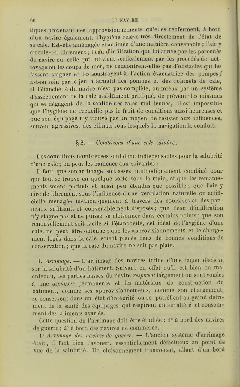 tiques provenant des approvisionnements qu'elles renferment, à bord d'un navire également, l'hygiène relève très-directement de l'état de •sa cale. Est-elle aménagée et arrimée d'une manière convenable ; l'air y circule-t-il librement ; l'eau d'infiltration qui lui arrive par les porosités du navire ou celle qui lui vient verticalement par les procédés de net- toyage ou les coups de mer, ne rencontrent-elles pas d'obstacles qui les fassent stagner et les soustrayent à l'action évacuatrice des pompes ;' a-t-on soin par le jeu alternatif des pompes et des robinets de cale, si l'étanchéité du navire n'est pas complète, ou mieux par un système d'assèchement de la cale assidûment pratiqué, de prévenir les miasmes qui se dégagent de la sentine des cales mal tenues, il est impossible que l'hygiène ne recueille pas le fruit de conditions aussi heureuses et que son équipage n'y trouve pas un moyen de résister aux influences, souvent agressives, des climats sous lesquels la navigation la conduit. § 2. — Conditions d'une cale salubi^e. Des conditions nombreuses sont donc indispensables pour la salubrité d'une cale ; on peut les ramener aux suivantes : Il faut que son arrimage soit assez méthodiquement combiné pour que tout se trouve en quelque sorte sous la main, et que les remanie- ments soient partiels et aussi peu étendus que possible ; que l'air y circule librement sous l'influence d'une ventilation naturelle ou artifi- cielle ménagée méthodiquement à travers des coursives et des pan- ineaux suffisants et convenablement disposés ; que l'eau d'infiltration n'y stagne pas et ne puisse se cloisonner dans certains points ; que son renouvellement soit facile si l'étanchéité, cet idéal de l'hygiène d'une cale, ne peut être obtenue ; que les approvisionnements et le charge- ment logés dans la cale soient placés dans de bonnes conditions de conservation ; que la cale du navire ne soit pas plate. I. Arrimage. — L'arrimage des navires influe d'une façon décisive sur lasalubrité d'un bâtiment. Suivant en effet qu'il est bien ou mal entendu, les parties basses du navire m;jeVen^ largement ou sont vouées à une asphyxie permanente et les matériaux de construction du bâtiment, comme ses approvisionnements, comme son chargement, se conservent dans un état d'intégrité ou se putréfient au grand détri- ment de la santé des équipages qui respirent un air altéré et consom- ment des aliments avariés. Cette question de l'arrimage doit être étudiée : 1 à bord des navires de guerre ; 2° à bord des navires de commerce. 1° Arrimage des navires de guerre. — L'ancien système d'arrimage était, il faut bien l'avouer, essentiellement défectueux au point de vue de la salubrité. Un cloisonnement transversal, allant d'un bord