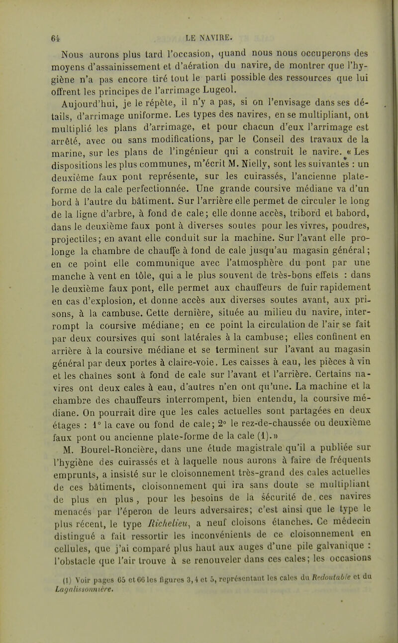 Nous aurons plus tard l'occasion, quand nous nous occuperons des moyens d'assainissement et d'aération du navire, de montrer que l'hy- giène n'a pas encore tiré tout le parti possible des ressources que lui offrent les principes de l'arrimage Lugeol. Aujourd'hui, je le répète, il n'y a pas, si on l'envisage dans ses dé- tails, d'arrimage uniforme. Les types des navires, en se multipliant, ont multiplié les plans d'arrimage, et pour chacun d'eux l'arrimage est arrêté, avec ou sans modifications, par le Conseil des travaux de la marine, sur les plans de l'ingénieur qui a construit le navire. «Les dispositions les plus communes, m'écrit M. Nielly, sont les suivantes : un deuxième faux pont représente, sur les cuirassés, l'ancienne plate- forme de la cale perfectionnée. Une grande coursive médiane va d'un bord à l'autre du bâtiment. Sur l'arrière elle permet de circuler le long de la ligne d'arbre, à fond de cale; elle donne accès, tribord et bâbord, dans le deuxième faux pont à diverses soûles pour les vivres, poudres, projectiles; en avant elle conduit sur la machine. Sur l'avant elle pro- longe la chambre de chauffe à tond de cale jusqu'au magasin général; en ce point elle communique avec l'atmosphère du pont par une manche à vent en tôle, qui a le plus souvent de très-bons effets : dans le deuxième faux pont, elle permet aux chauffeurs de fuir rapidement en cas d'explosion, et donne accès aux diverses soutes avant, aux pri- sons, à la cambuse. Cette dernière, située au milieu du navire, inter- rompt la coursive médiane; en ce point la circulation de l'air se fait par deux coursives qui sont latérales à la cambuse; elles confinent en arrière à la coursive médiane et se terminent sur l'avant au magasin général par deux portes à claire-voie. Les caisses à eau, les pièces à vin et les chaînes sont à fond de cale sur l'avant et l'arrière. Certains na- vires ont deux cales à eau, d'autres n'en ont qu'une. La machine et la chambre des chauffeurs interrompent, bien entendu, la coursive mé- diane. On pourrait dire que les cales actuelles sont partagées en deux étages : 1° la cave ou fond de cale; 2° le rez-de-chaussée ou deuxième faux pont ou ancienne plate-forme de la cale (1).» M. Bourel-Roncière, dans une étude magistrale qu'il a publiée sur l'hygiène des cuirassés et à laquelle nous aurons à faire de fréquents emprunts, a insisté sur le cloisonnement très-grand des cales actuelles de ces bâtiments, cloisonnement qui ira sans doute se multipliant de plus en plus, pour les besoins de la sécurité de. ces navires menacés par l'éperon de leurs adversaires; c'est ainsi que le type le plus récent, le type Riclieiieu, a neuf cloisons étanches. Ce médecin distingué a fait ressortir les inconvénients de ce cloisonnement en cellules, que j'ai comparé plus haut aux auges d'une pile galvanique : l'obstacle que l'air trouve à se renouveler dans ces cales; les occasions (1) Voir pages G5 ctGGlcs figures 3,4 et ô, représentant les cales Redoutable et du Lagnlissonnière.