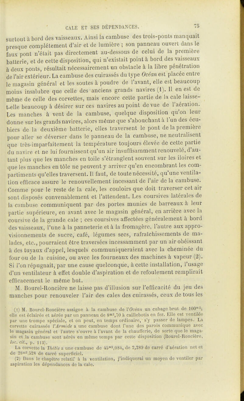 surtout à bord des vaisseaux. Ainsi la cambuse des trois-ponts manquait presque complètement d'air et de lumière ; son panneau ouvert dans le faux pont n'était pas directement au-dessous de celui de la première batterie, et de cette disposition, qui n'existait point à bord des vaisseaux à deux ponts, résultait nécessairement un obstacle à la libre pénétration de l'air extérieur. La cambuse des cuirassés du type Océan est placée entre le magasin général et les soutes à poudre de l'avant, elle est beaucoup moins insalubre que celle des anciens grands navires (1). Il en est de même de celle des corvettes, mais encore cette partie de la cale laisse- t-elle beaucoup à désirer sur ces navires au point de vue de l'aération. Les manches à vent de la cambuse, quelque disposition qu'on leur donne sur les grands navires, alors môme que s'abouchantà l'un des écu- biers de la deuxième batterie, elles traversent le pont de la première pour aller se déverser dans le panneau de la cambuse, ne neutralisent que très-imparfaitement la température toujours élevée de cette partie du navire et ne lui fournissent qu'un air insuffisamment renouvelé, d'au- tant plus que les manches en toile s'étranglent souvent sur les iloires et que les manches en tôle ne peuvent y arriver qu'en encombrant les com- partiments qu'elles traversent. Il faut, de toute nécessité, qu'une ventila- tion efficace assure le renouvellement incessant de l'air de la cambuse. Comme pour le reste de la cale, les couloirs que doit traverser cet air sont disposés convenablement et l'attendent. Les coursives latérales de la cambuse communiquent par des portes munies de barreaux à leur partie supérieure, en avant avec le magasin général, en arrière avec la coursive de la grande cale ; ces coursives affectées généralement à bord des vaisseaux, l'une à la panneterie et à la fromagère, Tautre aux appro- visionnements de sucre, café, légumes secs, rafraîchissements de ma- lades, etc., pourraient être traversées incessamment par un air obéissant à des tuyaux d'appel, lesquels communiqueraient avec la cheminée du four ou de la cuisine, ou avec les fourneaux des machines à vapeur (2). Si l'on répugnait, par une cause quelconque, à cette installation, l'usage d'un ventilateur à effet double d'aspiration et de refoulement remplirait efficacement le même but. M- Bourel-Roncière ne laisse pas d'illusion sur l'efficacité du jeu des manches pour renouveler l'air des cales des cuirassés, ceux de tous les (1) M. Bourel-Roncière assigne à la cambuse de VOcéan un cubage brut de lOO'^; elle est éclairée et aérée par un panneau de 8^2,70 à caillebotis en fer. Elle est ventilée par une trompe spéciale, et on peut, en temps ordinaire, s'y passer de lampes. La corvette cuirassée l'Armide a une cambuse dont l'une des parois communique avec le magasin général et l'autre s'ouvre à l'avant de la cliaufferie, de sorte que le maga- sin et.la cambuse sont aérés en même temps par cette disposition (Boui'el-Roncièrc, loc. cit., p. La corvette la Thétis a une cambuse de 45°'8,084, de 2,289 de carré d'aération net et de 28'2.528 de carré superficiel. (2) Dans le chapitre relatif à la ventilation, j'indiquerai un moyen de ventiler par aspiration les dépendances de la cale.