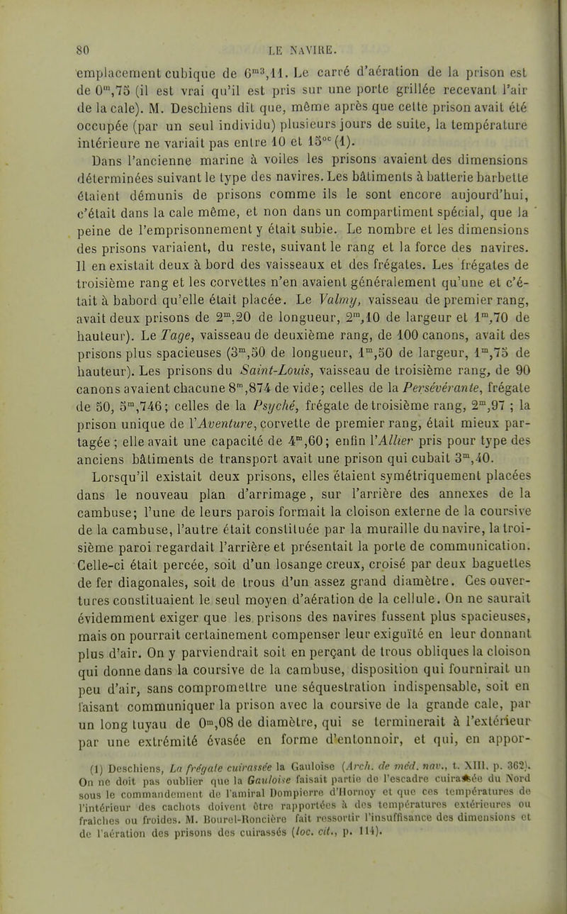 emplacement cubique de G'^,!!. Le carré d'aération de la prison est de 0S75 (il est vrai qu'il est pris sur une porte grillée recevant l'air de la cale). M. Descbiens dît que, même après que celte prison avait été occupée (par un seul individu) plusieurs jours de suite, la température intérieure ne variait pas entre 10 et 15°= (1). Dans l'ancienne marine à voiles les prisons avaient des dimensions déterminées suivant le type des navires. Les bâtiments à batterie barbette étaient démunis de prisons comme ils le sont encore aujourd'hui, c'était dans la cale même, et non dans un compartiment spécial, que la peine de l'emprisonnement y était subie. Le nombre et les dimensions des prisons variaient, du reste, suivant le rang et la force des navires. Il en existait deux à bord des vaisseaux et des frégates. Les frégates de troisième rang et les corvettes n'en avaient généralement qu'une et c'é- tait à bâbord qu'elle était placée. Le Valmy, vaisseau de premier rang, avait deux prisons de S^'.SO de longueur, 2™,10 de largeur et l';,70 de hauteur). Le Tage, vaisseau de deuxième rang, de 100 canons, avait des prisons plus spacieuses (S'^jSO de longueur, l'^jSO de largeur, 1™,75 de hauteur). Les prisons du Saint-Louis, vaisseau de troisième rang, de 90 canons avaient chacune 8',874 de vide; celles de la Pei:sévérante, frégate de 50, 5™,746; celles de la Psyché, frégate de troisième rang, 2™,97 ; la prison unique de VAventure^couyeHe. de premier rang, était mieux par- tagée ; elle avait une capacité de 4°,60; enfin VAllier pris pour type des anciens bâtiments de transport avait une prison qui cubait 3,40. Lorsqu'il existait deux prisons, elles étaient symétriquement placées dans le nouveau plan d'arrimage, sur l'arrière des annexes de la cambuse; l'une de leurs parois formait la cloison externe de la coursive de la cambuse, l'autre était constituée par la muraille du navire, la troi- sième paroi regardait l'arrière et présentait la porte de communication. Celle-ci était percée, soit d'un losange creux, croisé par deux baguettes de fer diagonales, soit de trous d'un assez grand diamètre. Ces ouver- tures constituaient le seul moyen d'aération de la cellule. On ne saurait évidemment exiger que les, prisons des navires fussent plus spacieuses, mais on pourrait certainement compenser leur exiguïté en leur donnant plus d'air. On y parviendrait soit en perçant de trous obliques la cloison qui donne dans la coursive de la cambuse, disposition qui fournirait un peu d'air, sans compromettre une séquestration indispensable, soit en faisant communiquer la prison avec la coursive de la grande cale, par un long tuyau de 0'°,08 de diamètre, qui se terminerait à l'extérieur par une extrémité évasée en forme d'entonnoir, et qui, en appor- (1) Descliiens, Lu frégale cuirassée la Gauloise {Arch. de incd. nav., t. XIII. p. 362). On ne doit pas oublier que la Gauloue faisait partie de l'escadre cuira*ée du Nord sous le commandement de l'amiral Dompierre d'Mornoy cl que ces températures de l'intérieur des cachots doivent ôtrc rapportées .'v dos températures extérieures ou fraîclies ou froides. M. Bourel-Roncière fait ressortir l'insuffisance des dimensions et de l'aération des prisons des cuirassés [loc. cit., p. 114).