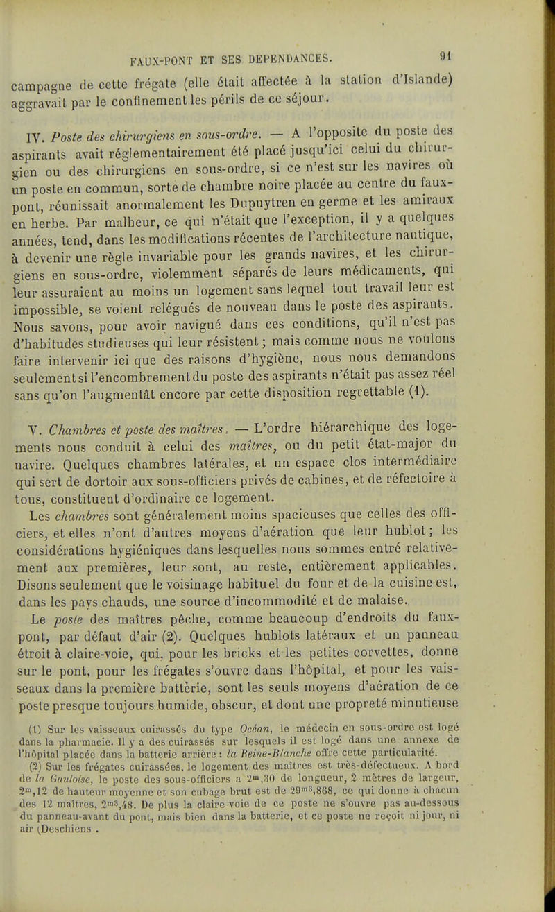 campagne de cette frégate (elle était affectée à la station d'Islande) aggravait par le confinement les périls de ce séjour. IV. Poste des chirurgiens en sous-ordre. — A l'opposite du poste des aspirants avait réglementairement été placé jusqu'ici celui du chirur- gien ou des chirurgiens en sous-ordre, si ce n'est sur les navires où un poste en commun, sorte de chambre noire placée au centre du faux- pont, réunissait anormalement les Dupuytren en germe et les amiraux en herbe. Par malheur, ce qui n'était que l'exception, il y a quelques années, tend, dans les modifications récentes de l'architecture nautique, à devenir une règle invariable pour les grands navires, et les chirur- giens en sous-ordre, violemment séparés de leurs médicaments, qui leur assuraient au moins un logement sans lequel tout travail leur est impossible, se voient relégués de nouveau dans le poste des aspirants. Nous savons, pour avoir navigué dans ces conditions, qu'il n'est pas d'habitudes studieuses qui leur résistent ; mais comme nous ne voulons faire intervenir ici que des raisons d'hygiène, nous nous demandons seulement si l'encombrement du poste des aspirants n'était pas assez réel sans qu'on l'augmentât encore par cette disposition regrettable (1). y. Chambres et poste des maîtres. — L'ordre hiérarchique des loge- ments nous conduit à celui des maîtres, ou du petit état-major du navire. Quelques chambres latérales, et un espace clos intermédiaire qui sert de dortoir aux sous-officiers privés de cabines, et de réfectoire à tous, constituent d'ordinaire ce logement. Les chambres sont généralement moins spacieuses que celles des offi- ciers, et elles n'ont d'autres moyens d'aération que leur hublot ; les considérations hygiéniques dans lesquelles nous sommes entré relative- ment aux premières, leur sont, au reste, entièrement applicables. Disons seulement que le voisinage habituel du four et de la cuisine est, dans les pays chauds, une source d'incommodité et de malaise. Le poste des maîtres pêche, comme beaucoup d'endroits du faux- pont, par défaut d'air (2). Quelques hublots latéraux et un panneau étroit à claire-voie, qui, pour les bricks et les petites corvettes, donne sur le pont, pour les frégates s'ouvre dans l'hôpital, et pour les vais- seaux dans la première batterie, sont les seuls moyens d'aération de ce poste presque toujours humide, obscur, et dont une propreté minutieuse (1) Sur les vaisseaux cuirassés du type Océan, le médecin en sous-ordre est logé dans la pharmacie. Il y a des cuirassés sur lesquels il est logé dans une annexe de l'hôpital placée dans la batterie arrière: la Eeine-Blanche offre cette particularité. (2) Sur les frégates cuirassées, le logement des maîtres est très-défectueux. A bord de la Gauloise, le poste des sous-officiers a 2'n,.30 de longueur, 2 mètres de largeur, 2'n,12 de hauteur moyenne et son cubage bi-ut est de 29'n3,868, ce qui donne à chacun des 12 maîtres, 2n'3/i8. De plus la claire voie de ce poste ne s'ouvre pas au-dessous du panneau-avant du pont, mais bien dans la batterie, et ce poste ne reçoit ni jour, ni air ;_Deschiens .