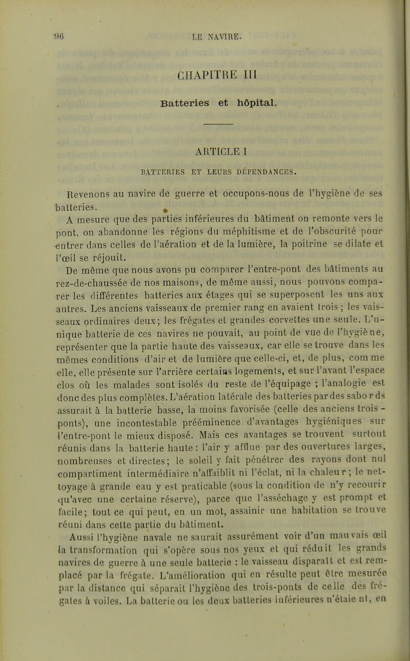 CHAPITRE III Batteries et hôpital. ARTICLE I BATTERIES ET LEURS DÉPENDANCES. Revenons au navire de guerre et occupons-nous de l'hygiène de ses batteries. ^ A mesure que des parties inférieures du bâtiment on remonte vers le pont, on abandonne les régions du méphitisme et de l'obscurité pour entrer dans celles de l'aération et de la lumière, la poitrine se dilate et l'œil se réjouit. De même que nous avons pu comparer l'entre-pont des bâtiments au rez-de-chaussée de nos maisons, de même aussi, nous pouvons compa- rer les différentes batteries aux étages qui se superposent les uns aux autres. Les anciens vaisseaux de premier rang en avaient trois ; les vais- seaux ordinaires deux; les frégates et grandes corvettes une seule. L'u- nique batterie de ces navires ne pouvait, au point de vue de l'hygiène, représenter que la partie haute des vaisseaux, car elle se trouve dans les mêmes conditions d'air et de lumière que celle-ci, et, de plus, com me elle, elle présente sur l'arrière certains logements, et sur l'avant l'espace clos où les malades sont isolés du reste de l'équipage ; l'analogie est donc des plus complètes. L'aération latérale des batteries par des sabo r ds assurait à la batterie basse, la moins favorisée (celle des anciens trois - ponts), une incontestable prééminence d'avantages hj^giéniques sur l'entre-pont le mieux disposé. Mais ces avantages se trouvent surtout réunis dans la batterie haute: l'air y afflue par des ouvertures larges, nombreuses et directes; le soleil y fait pénétrer des rayons dont nul compartiment intermédiaire n'affaiblit ni l'éclat, ni la chaleur; le net- toyage à grande eau y est praticable (sous la condition de n'y recourir qu'avec une certaine réserve), parce que l'asséchage y est prompt et facile; tout ce qui peut, en un mot, assainir une habitation se trouve réuni dans celte partie du bâtiment. Aussi l'hygiène navale ne saurait assurément voir d'un mauvais œil la transformation qui s'opère sous nos yeux et qui réduit les grands navires de guerre à une seule batterie : le vaisseau disparaît et est rem- placé par la frégate. L'amélioration qui en résulte peut être mesurée par la distance qui séparait l'hygiène des trois-ponts de celle des fré- gates à voiles. La batterie ou les deux batteries inférieures n'étaie nt, en