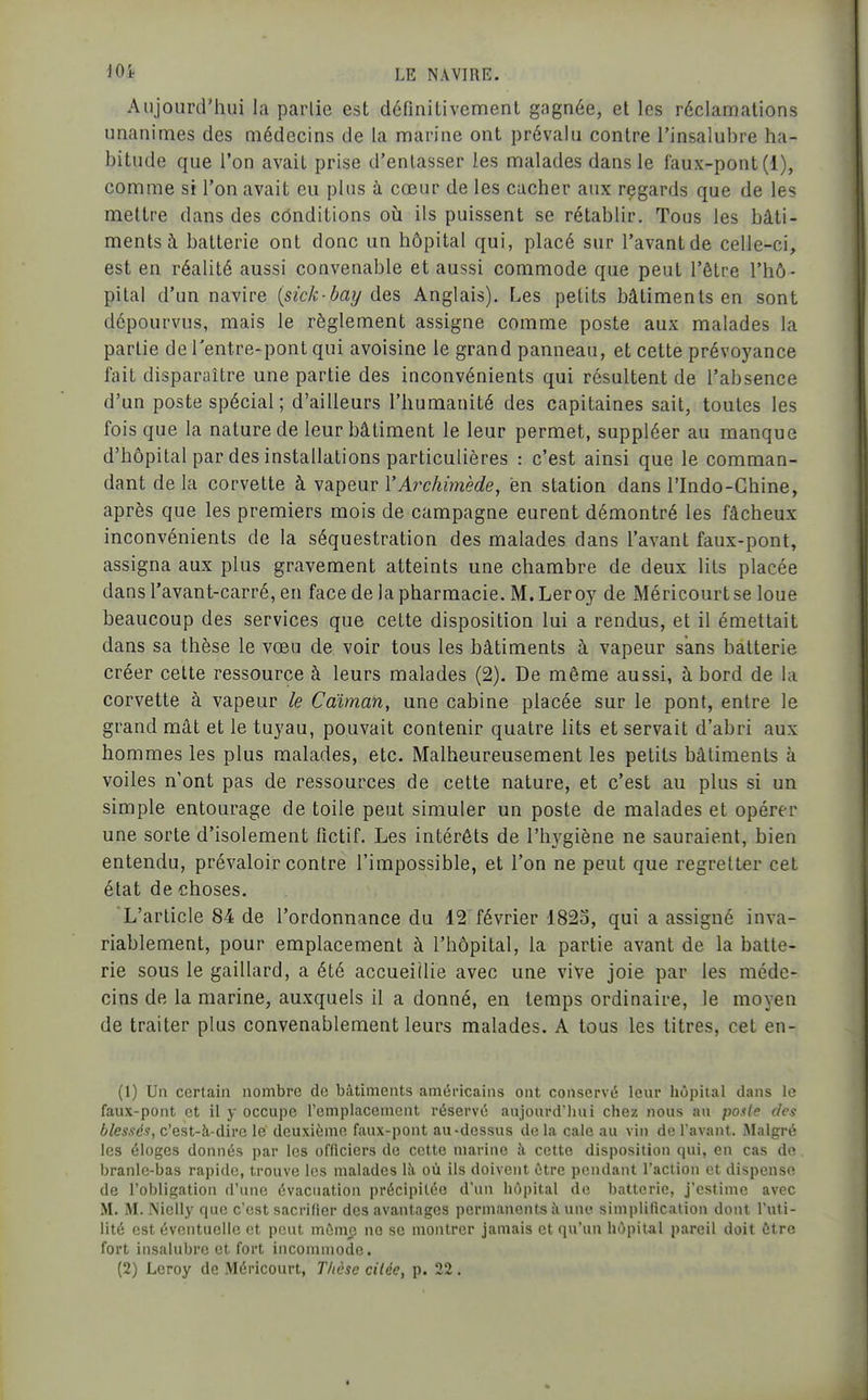 Anjourtriiui la partie est définitivement gagnée, et les réclamations unanimes des médecins de la marine ont prévalu contre l'insalubre ha- bitude que l'on avait prise d'enlasser les malades dans le faux-pont (1), comme si l'on avait eu plus à cœur de les cacher aux regards que de les mettre dans des cônditions oîi ils puissent se rétablir. Tous les bâti- ments à. batterie ont donc un hôpital qui, placé sur l'avant de celle-ci, est en réalité aussi convenable et aussi commode que peut l'être l'hô- pital d'un navire [sick-bai/ des Anglais). Les petits bâtiments en sont dépourvus, mais le règlement assigne comme poste aux malades la partie de Tentre-pont qui avoisine le grand panneau, et cette prévoyance fait disparaître une partie des inconvénients qui résultent de l'absence d'un poste spécial ; d'ailleurs l'humanité des capitaines sait, toutes les fois que la nature de leur bâtiment le leur permet, suppléer au manque d'hôpital par des installations particulières : c'est ainsi que le comman- dant delà corvette à vapeur l'Arc/^'mèc^e, en station dans l'Indo-Chine, après que les premiers mois de campagne eurent démontré les fâcheux inconvénients de la séquestration des malades dans l'avant faux-pont, assigna aux plus gravement atteints une chambre de deux lits placée dans l'avant-carré, en face de la pharmacie. M.Leroy de Méricourtse loue beaucoup des services que cette disposition lui a rendus, et il émettait dans sa thèse le vœu de voir tous les bâtiments à vapeur sans batterie créer cette ressource à leurs malades (2). De même aussi, à bord de la corvette à vapeur le Caïman, une cabine placée sur le pont, entre le grand mât et le tuyau, pouvait contenir quatre lits et servait d'abri aux hommes les plus malades, etc. Malheureusement les petits bâtiments à voiles n'ont pas de ressources de cette nature, et c'est au plus si un simple entourage de toile peut simuler un poste de malades et opérer une sorte d'isolement fictif. Les intérêts de l'hygiène ne sauraient, bien entendu, prévaloir contre l'impossible, et l'on ne peut que regretter cet état de choses. 'L'article 84 de l'ordonnance du 12 février 1823, qui a assigné inva- riablement, pour emplacement à l'hôpital, la partie avant de la batte- rie sous le gaillard, a été accueillie avec une vive joie par les méde- cins de la marine, auxquels il a donné, en temps ordinaire, le moyen de traiter plus convenablement leurs malades. A tous les titres, cet en- (1) Un certain nombre de bâtiments américains ont conservé lenr hôpital dans le faux-pont et il y occupe l'emplacement réservé aujourd'hui chez nous au posie des blessés, c'est-à-dire le deuxième faux-pont au-dessus de la cale au vin de l'avant. Malgré les éloges donnés par les officiers de cette marine h cette disposition qui, en cas de branle-bas rapide, trouve les malades lîi où ils doivent être pendant l'action et dispense de l'obligation d'une évacuation précipitée d'un hôpital de batterie, j'estime avec M. M. Nielly que c'est sacrifier des avantages permanents à une simplification dont l'uti- lité est éventuelle et peut même ne se montrer jamais et qu'un hôpital pareil doit être fort insalubre et fort incommode.