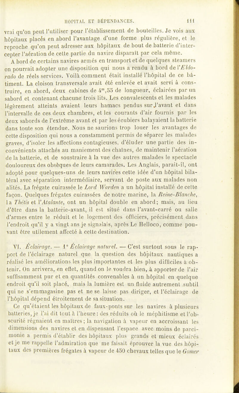 vrai qu'on peut l'utiliser pour l'établissement de bouleilles. Je vois aux hôpitaux placés en abord l'avantage d'une forme plus régulière, et le reproche qu'on peut adresser aux hôpitaux de bout de batterie d'inter- cepter l'aération de celte partie du navire disparait par cela môme. A bord de certains navires armés en transport et de quelques steamers on pourrait adopter une disposition qui nous a rendu à bord de VEldo- rado de réels services. A^oilà comment était installé l'hôpital de ce bâ- timent. La cloison transversale avait été enlevée et avait servi à cons- truire, en abord, deux cabines de 4,55 de longueur, éclairées par un sabord et contenant chacune trois lits. Les convalescents et les malades légèrement atteints avaient leurs hamacs pendus sur J'avant et dans l'intervalle de ces deux chambres, et les courants d'air fournis par les deux sabords de l'extrême avant et par lesécubiers balayaient la batterie dans toute son étendue. Nous ne saurions trop louer les avantages de cette disposition qui nous a constamment permis de séparer les malades graves, d'isoler les affections contagieuses, d'éluder une partie des in- convénients attachés au maniement des chaînes, de maintenir l'aération de la batterie, et de soustraire à la vue des autres malades le spectacle douloureux des obsèques de leurs camarades. Les Anglais, parait-il, ont adopté pour quelques-uns de leurs navires cette idée d'un hôpital bila- téral avec séparation intermédiaire, servant de poste aux malades non alités. La frégate cuirassée le Lord Warden a un hôpital installé de cette façon. Quelques frégates cuirassées de notre marine, la Reine-Blanche, la Thétis el VAtalante, ont un hôpital double en abord; mais, au lieu d'être dans la batterie-avant, il est situé dans l'avant-carré ou salle d'armes entre le réduit et le logement des officiers, précisément dans l'endroit qu'il y a vingt ans je signalais, après Le Helloco, comme pou- vant être utilement affecté à cette destination. VI. Eclairage. — 1° Eclairage naturel. — C'est surtout sous le rap- port de l'éclairage naturel que la question des hôpitaux nautiques a réalisé les améliorations les plus importantes et les plus difficiles à ob- tenir. On arrivera, en effet, quand on le voudra bien, à apporter de l'air suffisamment pur et en quantités convenables à un hôpital en quelque endroit qu'il soit placé, mais la lumière est un fluide autrement subtil qui ne s'emmagasine pas et ne se laisse pas diriger, et l'éclairage de . l'hôpital dépend étroitement de sa situation. Ce qu'étaient les hôpitaux de faux-ponts sur les navires à plusieurs batteries, je l'ai dit tout à l'heure: des réduits oîi le méphitisme et l'ob- scurité régnaient en maîtres ; la navigation à vapeur en accroissant les dimensions des navires et en dispensant l'espace avec moins de parci- monie a permis d'établir des hôpitaux plus grands et mieux éclairés et je me rappelle l'admiration que me faisait éprouver la vue des hôpi- taux des premières frégates à vapeur de 450 chevaux telles que le Gomer