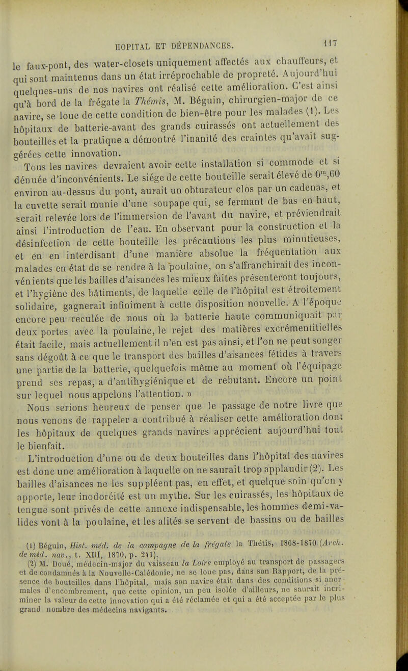 le faux-pont, des water-closels uniquement affectés aux chauffeurs, et qui sont maintenus dans un état irréprochable de propreté. Aujourd'hui quelques-uns de nos navires ont réalisé cette amélioration. C'est ainsi qu'à bord de la frégate la Thcmis, M. Béguin, chirurgien-major de ce navire, se loue de cette condition de bien-être pour les malades (1). Les hôpitaux de batterie-avant des grands cuirassés ont actuellement des bouteilles et la pratique a démontré l'inanité des craintes qu'avait sug- gérées cette innovation. Tous les navires devraient avoir cette installation si commode et si dénuée d'inconvénients. Le siège de cette bouteille serait élevé de 0S60 environ au-dessus du pont, aurait un obturateur clos par un cadenas, et la cuvette serait munie d'une soupape qui, se fermant de bas en haut, serait relevée lors de l'immersion de l'avant du navire, et préviendrait ainsi l'introduction de l'eau. En observant pour la construction et la désinfection de cette bouteille les précautions les plus minutieuses, et en en interdisant d'une manière absolue la fréquentation aux malades en état de se rendre à la poulaine, on s'affranchirait des incon- vénients que les bailles d'aisances les mieux faites présenteront toujours, et l'hygiène des bâtiments, de laquelle celle de l'hôpital est étroitement sohdaire, gagnerait infiniment à cette disposition nouvelle. A l'époque encore peu reculée de nous où la batterie haute communiquait par deux portes avec la poulaine, le rejet des matières excrémenlitielles était facile, mais actuellement il n'en est pas ainsi, et l'on ne peut songer sans dégoût à ce que le transport des bailles d'aisances fétides à travers une partie de la batterie, quelquefois même au moment où l'équipage prend ses repas, a d'antihygiénique et de rebutant. Encore un point sur lequel nous appelons l'attention. » Nous serions heureux de penser que le passage de notre livre que nous venons de rappeler a contribué à réaliser cette amélioration dont les hôpitaux de quelques grands navires apprécient aujourd'hui tout le bienfait. L'introduction d'une ou de deux bouteilles dans l'hôpital des navires est donc une amélioration à laquelle on ne saurait trop applaudir (2). Les bailles d'aisances ne les suppléent pas, en effet, et quelque soin qu'on y apporte, leur inodoréité est un mythe. Sur les cuirassés, les hôpitaux de lengue sont privés de cette annexe indispensable, les hommes demi-va- lides vont à la poulaine, et les alités se servent de bassins ou de bailles (1) Béguin, Fis/, méd. de la campagne delà frégate la Thétis, 18G8-1870 (^i)-c/i. deméd. nav., t. XIII, 1870, p. 241). (2) M. Doué, médecin-major du vaisseau la Loire employé au transport de passagers et de condamnés à la Nouvelle-Calédonie, ne se loue pas, dans son Rapport, de la pré- sence de bouteilles dans l'hôpital, mais son navire était dans des conditions si anor maies d'encombrement, que cette opinion, un peu isolée d'ailleurs, ne saurait incri- miner la valeur de cette innovation qui a été réclamée et qui a été acceptée par le plus grand nombre des médecins navigants.