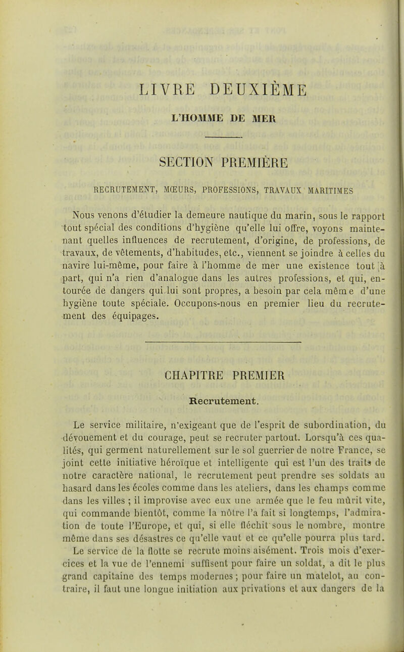 LIVRE DEUXIÈME L'HOMME DE MER SECTION PREMIÈRE RECRUTEMENT, MŒURS, PROFESSIONS, TRAVAUX MARITIMES Nous venons d'étudier la demeure nautique du marin, sous le rapport tout spécial des conditions d'hygiène qu'elle lui offre, voyons mainte- nant quelles influences de recrutement, d'origine, de professions, de travaux, de vêtements, d'habitudes, etc., viennent se joindre à celles du navire lui-même, pour faire à l'homme de mer une existence tout 'k part, qui n'a rien d'analogue dans les autres professions, et qui, en- tourée de dangers qui lui sont propres, a besoin par cela même d'une hygiène toute spéciale. Occupons-nous en premier lieu du recrute- ment des équipages. CHAPITRE PREMIER Recrutement. Le service militaire, n'exigeant que de l'esprit de subordination, du dévouement et du courage, peut se recruter partout. Lorsqu'à ces qua- lités, qui germent naturellement sur le sol guerrier de notre France, se joint cette initiative héroïque et intelligente qui est l'un des traits de notre caractère national, le recrutement peut prendre ses soldats au hasard dans les écoles comme dans les ateliers, dans les champs comme dans les villes ; il improvise avec eux une armée que le feu mûrit vite, qui commande bientôt, comme la nôtre l'a fait si longtemps, l'admira- tion de toute l'Europe, et qui, si elle fléchit sous le nombre, montre môme dans ses désastres ce qu'elle vaut et ce qu'elle pourra plus tard. Le service de la flotte se recrute moins aisément. Trois mois d'exer- cices et la vue de l'ennemi sufQsent pour faire un soldat, a dit le plus grand capitaine des temps modernes ; pour faire un matelot, au con- traire, il faut une longue initiation aux privations et aux dangers de la