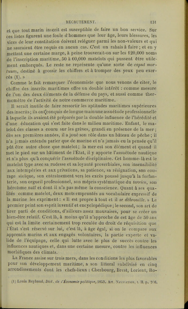 el que tout marin inscrit est susceptible de faire un bon service. Sur ces listes flgurent une foule d'hommes que leur âge, leurs blessures, les vices de leur constitution doivent reléguer parmi les non-valeurs et qui ne sauraient être requis en aucun cas. C'est un rabais à faire ; et en y mettant une certaine marge, à peine trouverait-on sur les 120,000 noms de l'inscription maritime, 50 à 60,000 matelots qui pussent être utile- ment embarqués. Le reste ne représente qu'une sorte de caput mor- tuum, destiné à grossir les chiffres et à tromper des yeux peu exer- cés (1). » Comme le fait remarquer l'économiste que nous venons de citer, le chiffre des inscrits maritimes offre un double intérêt : comme mesure de l'un des deux éléments de la défense du pays, et aussi comme ther- momètre de l'activité de notre commerce maritime. Il serait inutile de faire ressortir les aptitudes maritimes supérieures des inscrits; ils ont^conquis de longue main une assuétude professionnelle à laquelle ils avaient été préparés parla double influence de l'hérédité et d'une éducation qui s'est faite dans le milieu maritime. Enfant, le ma- telot des classes a couru sur les grèves, grandi en présence de la mer; dès ses premières années, il a joué son rôle dans un bâteau de pêche ; il n'a jiimais entendu parler que de marine et n'a jamais eu la pensée qu'il pût être autre chose que matelot; la mer est son élément el quand il met le pied sur un bâtiment de l'Élat, il y apporte l'assuétude nautique et n'a plus qu'à conquérir l'assuétude disciplinaire. Cet homme-là est le matelot type avec sa rudesse et sa loyauté proverbiales, son insensibilité aux intempéries et aux privations, sa patience, sa résignation, son cou- rage sloïque, son entraînement vers les excès poussé jusqu'à la forfan- terie, son orgueil professionnel, son mépris sjrstémalique du terrien, son héroïsme naïf et dont il n'a pas même la conscience. Quant à ses qua- lités comme matelot, deux mots empruntés au vocabulaire expressif de la marine les expriment : « Il est propre à tout et il se débrouille. » Le premier peint son esprit inventif et encyclopédique ; le second, son art de tirer parti de conditions, d'ailleurs assez mauvaises, pour se créer un bien-être relatif. C'est là, à moins qu'il n'approche de cet âge de 50 ans qui est la hmile certainement trop reculée du droit de réquisition que l'État s'est réservé sur lui, c'est là, à âge égal, si on le compare aux .apprentis marins et aux engagés volontaires, la partie experte el va- lide de l'équipage, celle qui lutte avec le plus de succès contre les influences nautiques et, dans une certaine mesure, contre les influences morbifiques des chmats. La France assise sur trois mers, dans les conditions les plus favorables pour son développement maritime, a son littoral subdivisé en cinq arrondissements dont les chefs-lieux : Cherbourg, Brest, Lorienl, Ro- (1) Louis Reybaud, Dict. de l'Économie politiqve, 1853. Art. NAv^r.ATIO^, t, II, p. 2C6.