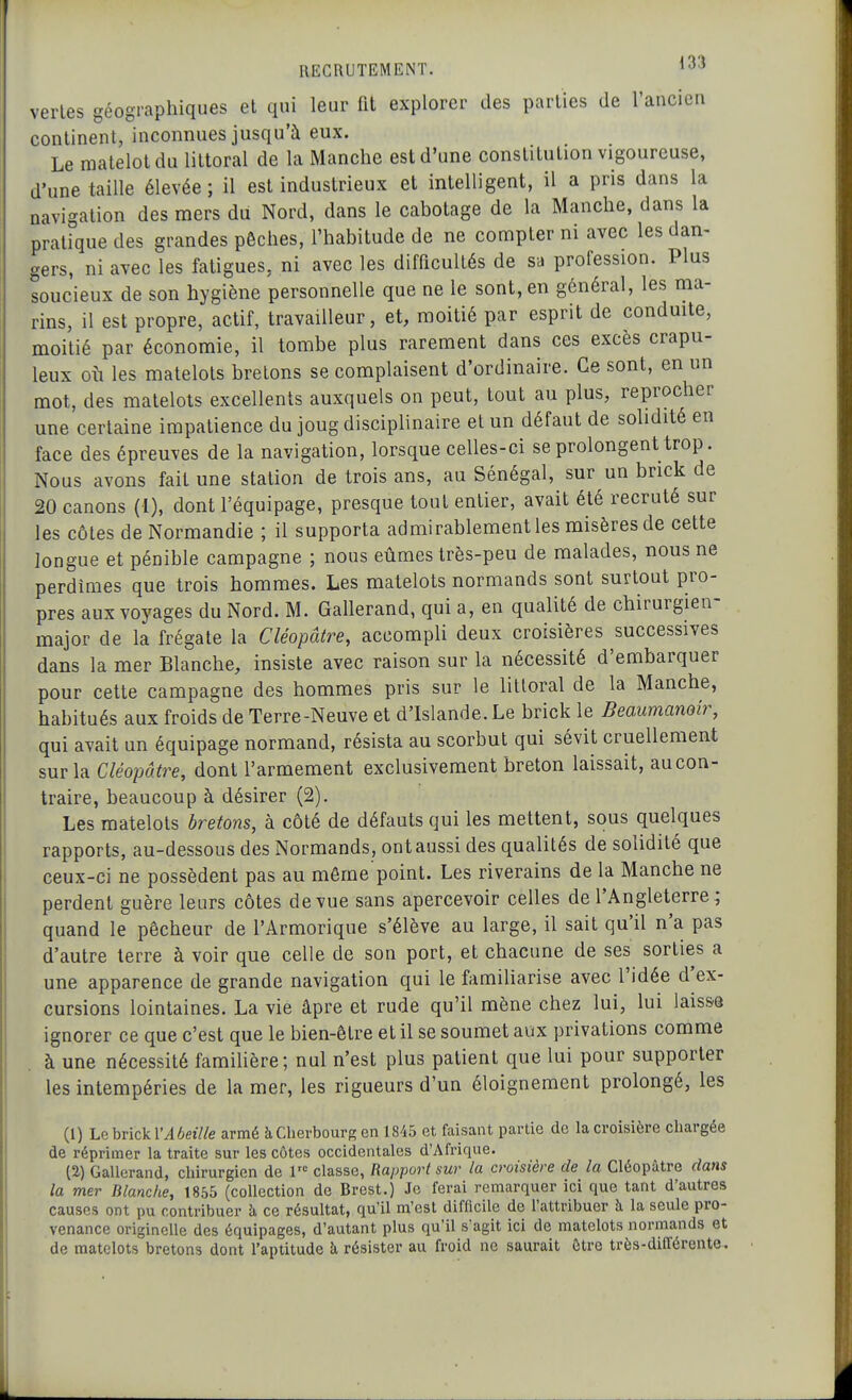 vertes géographiques et qui leur fit explorer des parties de l'ancien continent, inconnues jusqu'à eux. Le matelot du littoral de la Manche est d'une constitution vigoureuse, d'une taille élevée; il est industrieux et intelligent, il a pris dans la navigation des mers du Nord, dans le cabotage de la Manche, dans la pratique des grandes pêches, l'habitude de ne compter ni avec les dan- gers, ni avec les fatigues, ni avec les difficultés de sa profession. Plus soucieux de son hygiène personnelle que ne le sont, en général, les ma- rins, il est propre, actif, travailleur, et, moitié par esprit de conduite, moitié par économie, il tombe plus rarement dans ces excès crapu- leux oîi les matelots bretons se complaisent d'ordinaire. Ce sont, en un mot, des matelots excellents auxquels on peut, tout au plus, reprocher une certaine impatience du joug disciplinaire et un défaut de solidité en face des épreuves de la navigation, lorsque celles-ci se prolongent trop. Nous avons fait une station de trois ans, au Sénégal, sur un brick de 20 canons (l), dont l'équipage, presque tout entier, avait été recruté sur les côtes de Normandie ; il supporta admirablement les misères de cette longue et pénible campagne ; nous eûmes très-peu de malades, nous ne perdîmes que trois hommes. Les matelots normands sont surtout pro- pres aux voyages du Nord. M. Gallerand, qui a, en qualité de chirurgien- major de la frégate la Cléopâtre, accompli deux croisières successives dans la mer Blanche, insiste avec raison sur la nécessité d'embarquer pour cette campagne des hommes pris sur le littoral de la Manche, habitués aux froids de Terre-Neuve et d'Islande. Le brick le Beaumanoir, qui avait un équipage normand, résista au scorbut qui sévit cruellement sur la Cléopâtre, dont l'armement exclusivement breton laissait, au con- traire, beaucoup à désirer (2). Les matelots bretons, à côté de défauts qui les mettent, sous quelques rapports, au-dessous des Normands, ont aussi des qualités de solidité que ceux-ci ne possèdent pas au même point. Les riverains de la Manche ne perdent guère leurs côtes de vue sans apercevoir celles de l'Angleterre; quand le pêcheur de l'Armorique s'élève au large, il sait qu'il n'a pas d'autre terre à voir que celle de son port, et chacune de ses sorties a une apparence de grande navigation qui le familiarise avec l'idée d'ex- cursions lointaines. La vie âpre et rude qu'il mène chez lui, lui laisse ignorer ce que c'est que le bien-être et il se soumet aux privations comme à une nécessité familière; nul n'est plus patient que lui pour supporter les intempéries de la mer, les rigueurs d'un éloignement prolongé, les (1) Le brick l'46«7/e armé à Cherbourg en 1845 et faisant partie de la croisière chargée de réprimer la traite sur les côtes occidentales d'Afrique. (2) Gallerand, chirurgien de 1 classe, Rapport sur la croisière de la Cléopâtre dans la mer Blanche, 1855 (collection de Brest.) Je ferai remarquer ici que tant d'autres causes ont pu contribuer à ce résultat, qu'il m'est difficile de l'attribuer h la seule pro- venance originelle des équipages, d'autant plus qu'il s'agit ici de matelots normands et de matelots bretons dont l'aptitude k résister au froid ne saurait ûtre très-différente.