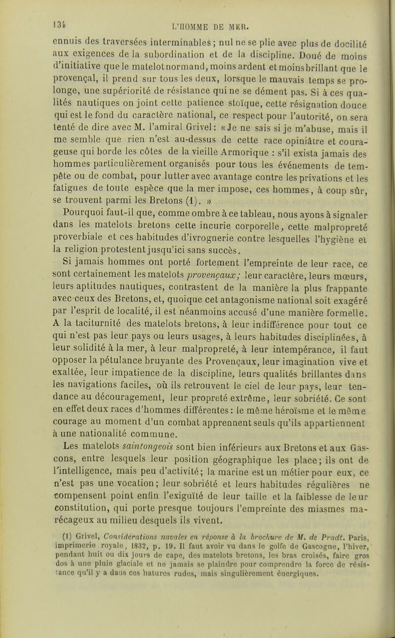 ennuis des traversées interminables ; nul ne se plie avec plus de docilité aux exigences de la subordination et de la discipline. Doué de moins d'initiative que le matelot normand, moins ardent et moinsbrillant que le provençal, il prend sur tous les deux, lorsque le mauvais temps se pro- longe, une supériorité de résistance qui ne se dément pas. Si à ces qua- lités nautiques on joint cette patience stoïque, cette résignation douce qui est le fond du caractère national, ce respect pour l'autorité, on sera tenté de dire avec M. l'amiral Grivel: «Je ne sais si je m'abuse, mais il me semble que rien n'est au-dessus de cette race opiniâtre et coura- geuse qui borde les côtes de la vieille Armorique : s'il exista jam.ais des hommes particulièrement organisés pour tous les événements de tem- pête ou de combat, pour lutter avec avantage contre les privations et les fatigues de toute espèce que la mer impose, ces hommes, à coup sûr, se trouvent parmi les Bretons (1). o Pourquoi faut-il que, comme ombre à ce tableau, nous ayons à signaler dans les matelots bretons cette incurie corporelle, cette malpropreté proverbiale et ces habitudes d'ivrognerie contre lesquelles l'hygiène et la religion protestentjusqu'ici sans succès. Si jamais hommes ont porté fortement l'empreinte de leur race, ce sont certainement les matelots provençaux; leur caractère, leurs mœurs, leurs aptitudes nautiques, contrastent de la manière la plus frappante avec ceux des Bretons, et, quoique cet antagonisme national soit exagéré par l'esprit de localité, il est néanmoins accusé d'une manière formelle. A la taciturnité des matelots bretons, à leur indifférence pour tout ce qui n'est pas leur pays ou leurs usages, à leurs habitudes disciplinées, à leur sohdité à la mer, à leur malpropreté, à leur intempérance, il faut opposer la pétulance bruyante des Provençaux, leur imagination vive et exaltée, leur impatience de la discipline, leurs qualités brillantes dans les navigations faciles, oti ils retrouvent le ciel de leur pays, leur ten- dance au découragement, leur propreté extrême, leur sobriété. Ce sont en effet deux races d'hommes différentes : le mêaie héroïsme et le même courage au moment d'un combat apprennent seuls qu'ils appartiennent à une nationalité commune. Les matelots saintongeois sont bien inférieurs aux Bretons et aux Gas- cons, entre lesquels leur position géographique les place; ils ont de rintelHgence, mais peu d'activité; la marine est un métier pour eux, ce n'est pas une vocation; leur sobriété et leurs habitudes régulières ne compensent point enfin l'exiguïté de leur taille et la faiblesse de leur constitution, qui porte presque toujours l'empreinte des miasmes ma- récageux au milieu desquels ils vivent. (1) Grivel, Considérations navales en réponse à la brochure de M. de Pradt. Paris, imprimerie royale, 1832, p. 19. Il faut avoir vu dans le golfe de Gascogne, l'hiverj pendant huit ou dix jours de cape, des matelots bretons, les bras croisés, faire gros dos à une pluie glaciale et ne jamais se plaindre pour comprendre la force de résis- tance qu'il y a dans ces hatures rudes, mais singulièrement énergiques.