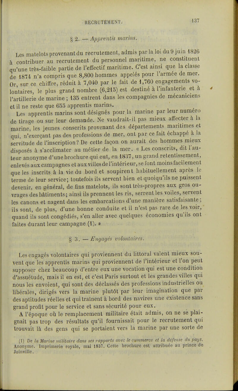 § 2. — Apprentis marins. Les matelots provenant du recrutement, admis parla loi du 9 juin 1826 à contribuer au recrutement du personnel maritime, ne constituent qu'une très-faible partie de l'effectif maritime. C'est ainsi que la classe de 1874 n'a compris que 8,800 hommes appelés pour l'armée de mer. Or sur ce chiffre, réduit à 7,040 par le fait de 1,760 engagements vo- lontaires, le plus grand nombre (6,215) est destiné à l'infanterie et à l'artillerie de marine ; 135 entrent dans les compagnies de mécaniciens et il ne reste que 655 apprentis marins. Les apprentis marins sont désignés pour la marine par leur numéro de tirage ou sur leur demande. Ne vaudrait-il pas mieux affecter à la marine^ les jeunes conscrits provenant des départements maritimes et qui, n'exerçant pas des professions de mer, ont par ce fait échappé à la servitude de l'inscription? De cette façon on aurait des hommes mieux disposés à s'acchmater au métier de la mer. « Les conscrits, dit l'au- teur anonyme d'une brochure qui eut, en 1837, un grand retentissement, enlevés aux campagnes et aux villes de l'intérieur, se font moins facilement que les inscrits à la vie du bord et soupirent habituellement après le terme de leur service; toutefois ils servent bien et quoiqu'ils ne puissent devenir, en général, de fins matelots, ils sont très-propres aux gros ou- vrages des bâtiments; ainsi ils prennent les ris, serrent les voiles, servent les canons et nagent dans les embarcations d'une manière satisfaisante ; ils sont, de plus, d'une bonne conduite et il n'est pas rare de les voir, quand ils sont congédiés, s'en aller avec quelques économies qu'ils ont faites durant leur campagne (1). » § 3. —Engagés volontaires. Les engagés volontaires qui proviennent du littoral valent mieux sou- vent que les apprentis marins qui proviennent de l'intérieur et l'on peut supposer chez beaucoup d'entre eux une vocation qui est une condition d'assuétude, mais il en est, et c'est Paris surtout et les grandes villes qui nous les envoient, qui sont des déclassés des professions industrielles ou libérales, dirigés vers la marine plutôt par leur imagination que par des aptitudes réelles et qui traînent à bord des navires une existence sans grand profit pour le service et sans sécurité pour eux. A l'époque où le remplacement militaire était admis, on ne se plai- gnait pas trop des résultats qu'il fournissait pour le recrutement qui trouvait là des gens qui se portaient vers la marine par une sorte de (1) De la Marine militaire dans ses rapports avec le commerce et la défense du pai/s. Anonyme. Imprimerie royale, mai 1837, Cette brochure est attribuée au prince de Joinville.