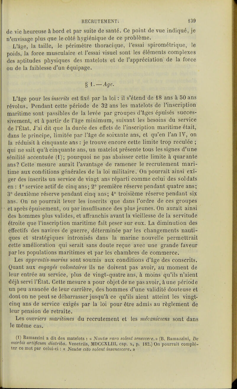 de vie heureuse à bord et par suite de santé. Ce point de vue indiqué, je n'envisage plus que le côté hygiénique de ce problème. L'âge, la taille, le périmètre thoracique, l'essai spirométrique, le poids, la force musculaire et l'essai visuel sont les éléments complexes des aptitudes physiques des matelots et de l'appréciation de la force ou de la faiblesse d'un équipage. § l. — Age. L'âge pour les inscrits est fixé par la loi : il s'étend de 18 ans à 50 ans révolus. Pendant cette période de 32 ans les matelots de l'inscription maritime sont passibles de la levée par groupes d'âges épuisés succes- sivement, et à partir de l'âge minimum, suivant les besoins du service de l'État. J'ai dit que la durée des effets de l'inscription maritime était, dans le principe, limitée par l'âge de soixante ans, et qu'en l'an IV, on la réduisit à cinquante ans : je trouve encore cette limite trop reculée ; qui ne sait qu'à cinquante ans, un matelot présente tous les signes d'une sénilité accentuée (1); pourquoi ne pas abaisser cette limite à quarante ans? Cette mesure aurait l'avantage de ramener le recrutement mari- time aux conditions générales de la loi militaire. On pourrait ainsi exi- ger des inscrits un service de vingt ans réparti comme celui des soldats en : 1° service actif de cinq ans; 2 première réserve pendant quatre ans; 3° deuxième réserve pendant cinq ans; 4 troisième réserve pendant six ans. On ne pourrait lever les inscrits que dans l'ordre de ces groupes et après épuisement, ou par insuffisance des plus jeunes. On aurait ainsi des hommes plus valides, et affranchis avant la vieillesse de la servitude étroite que l'inscription maritime fait peser sur eux. La diminution des effectifs des navires de guerre, déterminée par les changements nauti- ques et stratégiques intronisés dans la marine nouvelle permettrait cette améhoration qui serait sans doute reçue avec une grande faveur parles populations maritimes et par les chambres de commerce. Les apprentis-marins sont soumis aux conditions d'âge des conscrits. Quant aux engagés volontaires ils ne doivent pas avoir, au moment de leur entrée au service, plus de vingt-quatre ans, à moins qu'ils n'aient déjà servi l'État. Cette mesure a pour objet de ne pas avoir, à une période un peu avancée de leur carrière, des hommes d'une validité douteuse et ■dont on ne peut se débarrasser jusqu'à ce qu'ils aient atteint les vingt- cinq ans de service exigés par la loi pour être admis au règlement de leur pension de retraite. Les ouvriers maritimes du recrutement et les mécaniciens sont dans le même cas. (1) Ramazzini a dit des matelots : « Nautœ raro soient senescere. » (B. Ramazzini, De morbis arlificum diatriba. Venetriis, MDCCXLIII, cap, x, p. 182.) On pourrait complé- ter ce mot par celui-ci : « iVawte cito soient insenescere, »