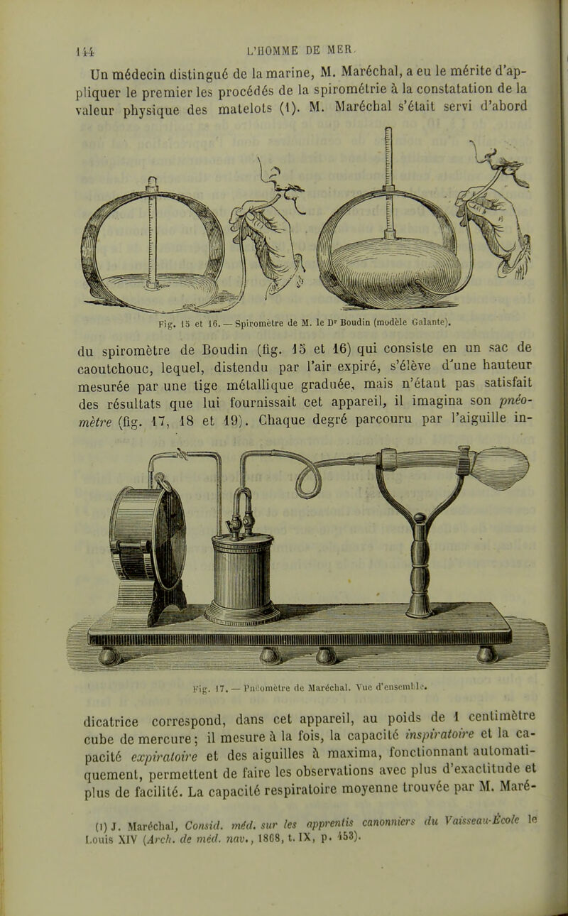 Un médecin distingué de la marine, M. Maréchal, a eu le mérite d'ap- pliquer le premier les procédés de la spirométrie à la constatation de la valeur physique des matelots (1). M. Maréchal s'était servi d'abord Fig. 15 et 16. — Spiromètre de M. le D'Boudin (modèle Galante). du spiromètre de Boudin (fig. J5 et 16) qui consiste en un sac de caoutchouc, lequel, distendu par l'air expiré, s'élève d'une hauteur mesurée par une lige métallique graduée, mais n'étant pas satisfait des résultats que lui fournissait cet appareil, il imagina son pnéo- mètre (fig. 17, 18 et 19). Chaque degré parcouru par l'aiguille in- Fig. 17. — Pnéomèlre de Maréchal. Vue d'enseniLK'. dicatrice correspond, dans cet appareil, au poids de 1 centimètre cube de mercure; il mesure à la fois, la capacité înspiratoire et la ca- pacité expiraloire et des aiguilles à maxima, fonctionnant automati- quement, permettent de faire les observations avec plus d'exactitude et plus de facilité. La capacité respiratoire moyenne trouvée par M. Maré- {i)J. Maréchal, Consid. méd. sur les apprentis canonniers du Vaisseau-École lo Louis XIV {Arch. de méd. 7iav., 18C8, t. IX, p. 'ibi).