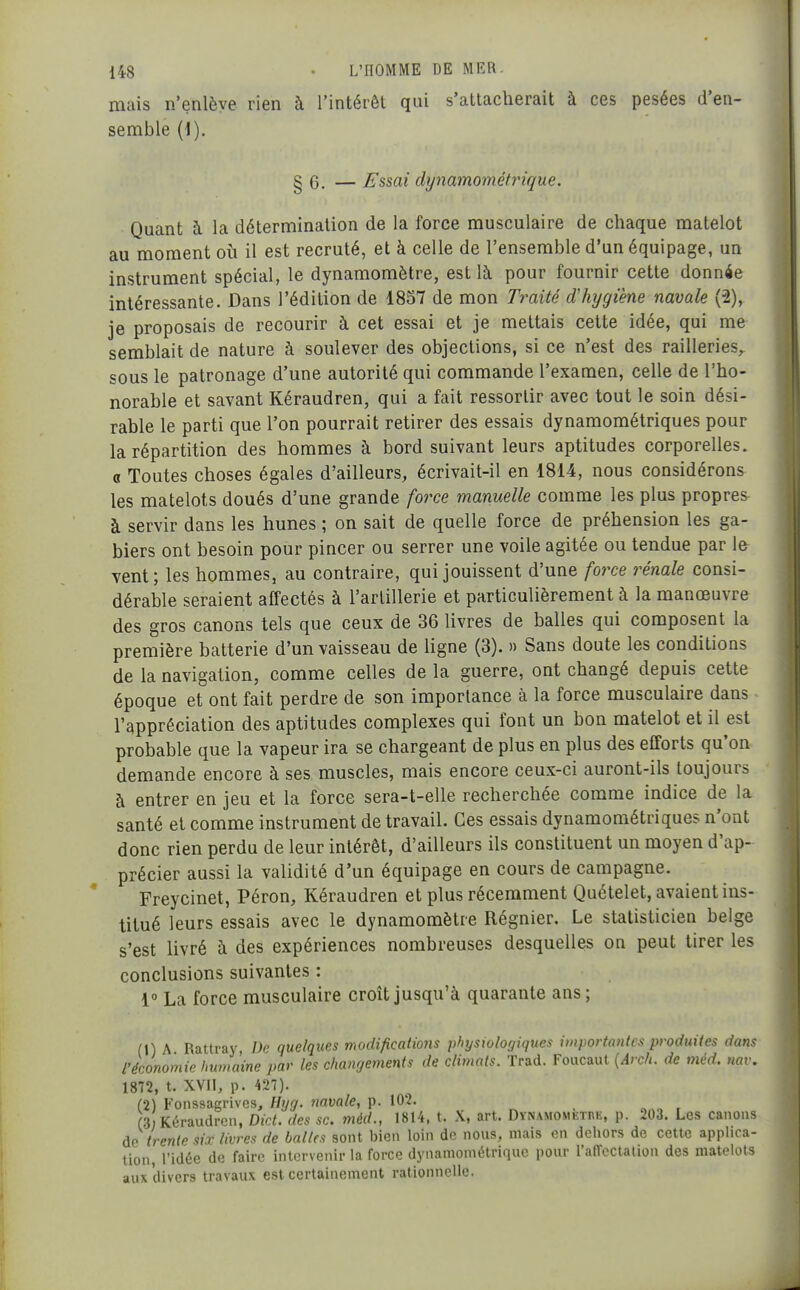 mais n'enlève rien à l'intérêt qui s'attacherait à ces pesées d'en- semble {i). g 6. — Essai dynamométrique. Quant à la détermination de la force musculaire de chaque matelot au moment où il est recruté, et à celle de l'ensemble d'un équipage, un instrument spécial, le dynamomètre, est là pour fournir cette donnée intéressante. Dans l'édition de 1857 de mon Traité d'hygiène navale (2), je proposais de recourir à cet essai et je mettais cette idée, qui me semblait de nature à soulever des objections, si ce n'est des railleries, sous le patronage d'une autorité qui commande l'examen, celle de l'ho- norable et savant Kéraudren, qui a fait ressortir avec tout le soin dési- rable le parti que l'on pourrait retirer des essais dynamométriques pour la répartition des hommes à bord suivant leurs aptitudes corporelles. « Toutes choses égales d'ailleurs, écrivait-il en 1814, nous considérons les matelots doués d'une grande force manuelle comme les plus propres à servir dans les hunes ; on sait de quelle force de préhension les ga- biers ont besoin pour pincer ou serrer une voile agitée ou tendue par le vent; les hommes, au contraire, qui jouissent d'une force rénale consi- dérable seraient affectés à l'artillerie et particulièrement à la manœuvre des gros canons tels que ceux de 36 livres de balles qui composent la première batterie d'un vaisseau de ligne (3). » Sans doute les conditions de la navigation, comme celles de la guerre, ont changé depuis cette époque et ont fait perdre de son importance à la force musculaire dans l'appréciation des aptitudes complexes qui font un bon matelot et il est probable que la vapeur ira se chargeant de plus en plus des efforts qu'on demande encore à ses muscles, mais encore ceux-ci auront-ils toujours à entrer en jeu et la force sera-t-elle recherchée comme indice de la santé et comme instrument de travail. Ces essais dynamoraétriques n'ont donc rien perdu de leur intérêt, d'ailleurs ils constituent un moyen d'ap- précier aussi la validité d'un équipage en cours de campagne. Freycinet, Pérou, Kéraudren et plus récemment Quételet, avaient ins- titué leurs essais avec le dynamomètre Régnier. Le statisticien belge s'est livré à des expériences nombreuses desquelles on peut tirer les conclusions suivantes : 1 La force musculaire croît jusqu'à quarante ans; (HA Rattray De quelques modifications physiologiques importantes produites dans l'économie humaine par les changements de climats. Trad. Foucaut {Arch. de méd. nav. 1872, t. XVIl, p. 427). (2) Fonssagrivcs, Hyg. navale, p. 102. (3 Kéraudren, DicL des se. méd., 1814, t. X, art. DYNAMOMKinE, p. 203. Les canons âo trente sir livres de balles sont bien loin de nous, mais en dehors de cette applica- tion, l'idée de faire intervenir la force dynaniométriquc pour l'affectation des matelots aux divers travaux est certainement rationnelle.