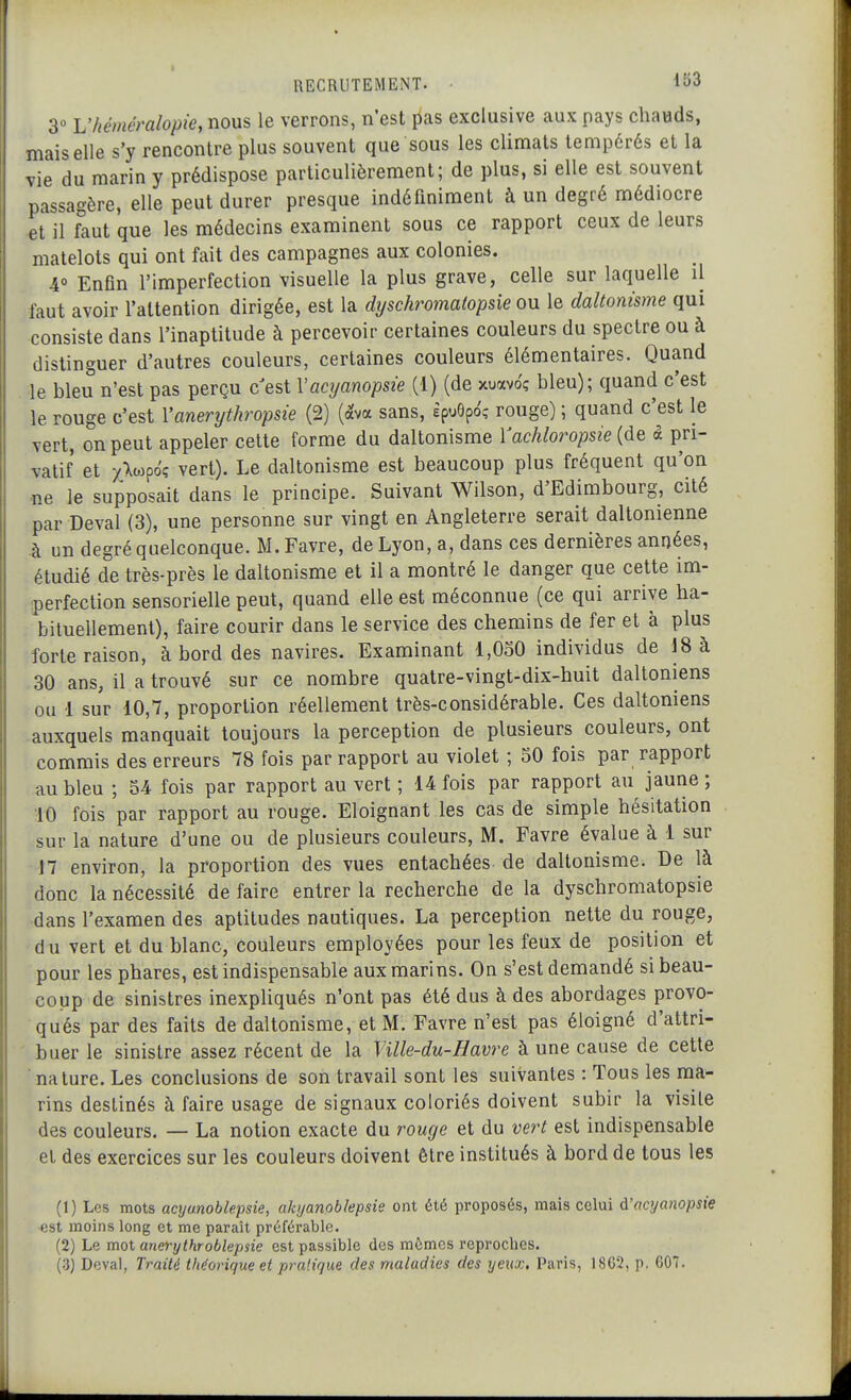 3 Vhéméralopie, nous le verrons, n'est lias exclusive aux pays chavïds, mais elle s'y rencontre plus souvent que sous les climats tempérés et la vie du marin y prédispose particulièrement; de plus, si elle est souvent passagère, elle peut durer presque indéfiniment à un degré médiocre et il faut que les médecins examinent sous ce rapport ceux de leurs matelots qui ont fait des campagnes aux colonies. 4° Enfin l'imperfection visuelle la plus grave, celle sur laquelle il faut avoir l'attention dirigée, est la dyschromatopsie ou le daltonisme qui consiste dans l'inaptitude à percevoir certaines couleurs du spectre ou à distinguer d'autres couleurs, certaines couleurs élémentaires. Quand le bleu n'est pas perçu c'est Vacyanopsie (1) (de xuavoç bleu); quand c'est le rouge c'est Vanerythropsie (2) (ava sans, èpuôpo'ç rouge) ; quand c'est le vert, on peut appeler cette forme du daltonisme Yachloropsie {àQ à pri- vatif et y>poç vert). Le daltonisme est beaucoup plus fréquent qu'on ne le supposait dans le principe. Suivant Wilson, d'Edimbourg, cité par Deval (3), une personne sur vingt en Angleterre serait daltonienne à un degré quelconque. M. Favre, de Lyon, a, dans ces dernières années, étudié de très-près le daltonisme et il a montré le danger que cette im- perfection sensorielle peut, quand elle est méconnue (ce qui arrive ha- bituellement), faire courir dans le service des chemins de fer et à plus forte raison, à bord des navires. Examinant 1,030 individus de 18 à 30 ans, il a trouvé sur ce nombre quatre-vingt-dix-huit daltoniens ou 1 sur 10,7, proportion réellement très-considérable. Ces daltoniens auxquels manquait toujours la perception de plusieurs couleurs, ont commis des erreurs 78 fois par rapport au violet ; 50 fois par rapport au bleu ; S4 fois par rapport au vert ; 14 fois par rapport au jaune ; 10 fois par rapport au rouge. Eloignant les cas de simple hésitation sur la nature d'une ou de plusieurs couleurs, M. Favre évalue à 1 sur 17 environ, la proportion des vues entachées de daltonisme. De là donc la nécessité de faire entrer la recherche de la dyschromatopsie dans l'examen des aptitudes nautiques. La perception nette du rouge, du vert et du blanc, couleurs employées pour les feux de position et pour les phares, est indispensable aux marins. On s'est demandé si beau- coup de sinistres inexpliqués n'ont pas été dus à des abordages provo- qués par des faits de daltonisme, et M. Favre n'est pas éloigné d'attri- buer le sinistre assez récent de la Ville-du-Havre à une cause de cette nature. Les conclusions de son travail sont les suivantes : Tous les ma- rins destinés à faire usage de signaux coloriés doivent subir la visite des couleurs. — La notion exacte du rouge et du vert est indispensable et des exercices sur les couleurs doivent être institués à bord de tous les (1) Les mots acyonoblepsie, akijanoblepsie ont été proposés, mais celui A'acyanopsie est moins long et me paraît préférable. (2) Le mot anerythroblepsie est passible des mêmes reproches. (3) Deval, Traité théorique et praiique des maladies des yeux, Paris, 1862, p, G07.