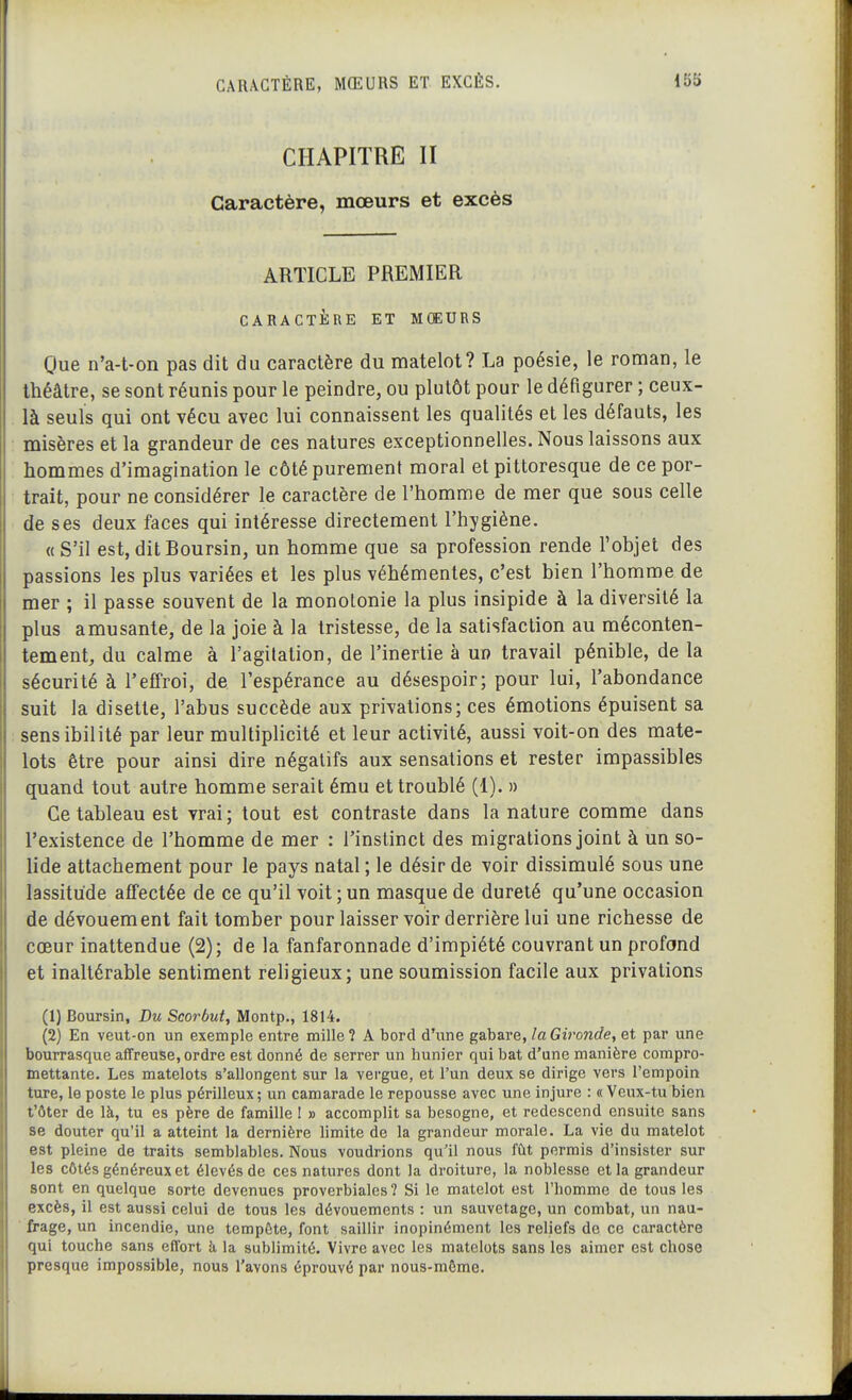 CHAPITRE II Caractère, mœurs et excès ARTICLE PREMIER CARACTÈRE ET MOEURS Que n'a-t-on pas dit du caractère du matelot? La poésie, le roman, le théâtre, se sont réunis pour le peindre, ou plutôt pour le défigurer ; ceux- là seuls qui ont vécu avec lui connaissent les qualités et les défauts, les misères et la grandeur de ces natures exceptionnelles. Nous laissons aux hommes d'imagination le côté purement moral et pittoresque de ce por- trait, pour ne considérer le caractère de l'homme de mer que sous celle de ses deux faces qui intéresse directement l'hygiène. «S'il est,ditBoursin, un homme que sa profession rende l'objet des passions les plus variées et les plus véhémentes, c'est bien l'homme de mer ; il passe souvent de la monotonie la plus insipide à la diversité la plus amusante, de la joie à la tristesse, de la satisfaction au méconten- tement, du calme à l'agitation, de l'inertie à un travail pénible, de la sécurité à l'effroi, de l'espérance au désespoir; pour lui, l'abondance suit la disette, l'abus succède aux privations; ces émotions épuisent sa sensibilité par leur multiplicité et leur activité, aussi voit-on des mate- lots être pour ainsi dire négatifs aux sensations et rester impassibles quand tout autre homme serait ému et troublé (1). » Ce tableau est vrai; tout est contraste dans la nature comme dans l'existence de l'homme de mer ; l'instinct des migrations joint à un so- lide attachement pour le pays natal ; le désir de voir dissimulé sous une lassitude affectée de ce qu'il voit ; un masque de dureté qu'une occasion de dévouement fait tomber pour laisser voir derrière lui une richesse de cœur inattendue (2); de la fanfaronnade d'impiété couvrant un profond et inaltérable sentiment rehgieux; une soumission facile aux privations (1) Boursin, Du Scorbut, Montp., 1814. (2) En veut-on un exemple entre mille? A bord d'une gabare, la Gironde, et par une bourrasque affreuse, ordre est donné de serrer un hunier qui bat d'une manière compro- mettante. Les matelots s'allongent sur la vergue, et l'un deux se dirige vers l'empoin ture, le poste le plus périlleux; un camarade le repousse avec une injure : «Veux-tu bien t'ôter de là, tu es père de famille ! » accomplit sa besogne, et redescend ensuite sans se douter qu'il a atteint la dernière limite de la grandeur morale. La vie du matelot est pleine de traits semblables. Nous voudrions qu'il nous fût permis d'insister sur les côtés généreux et élevés de ces natures dont la droiture, la noblesse et la grandeur sont en quelque sorte devenues proverbiales? Si le matelot est l'homme de tous les excès, il est aussi celui de tous les dévouements : un sauvetage, un combat, un nau- ■ frage, un incendie, une tempête, font saillir inopinément les reliefs de ce caractère qui touche sans effort h la sublimité. Vivre avec les matelots sans les aimer est chose presque impossible, nous l'avons éprouvé par nous-môme.