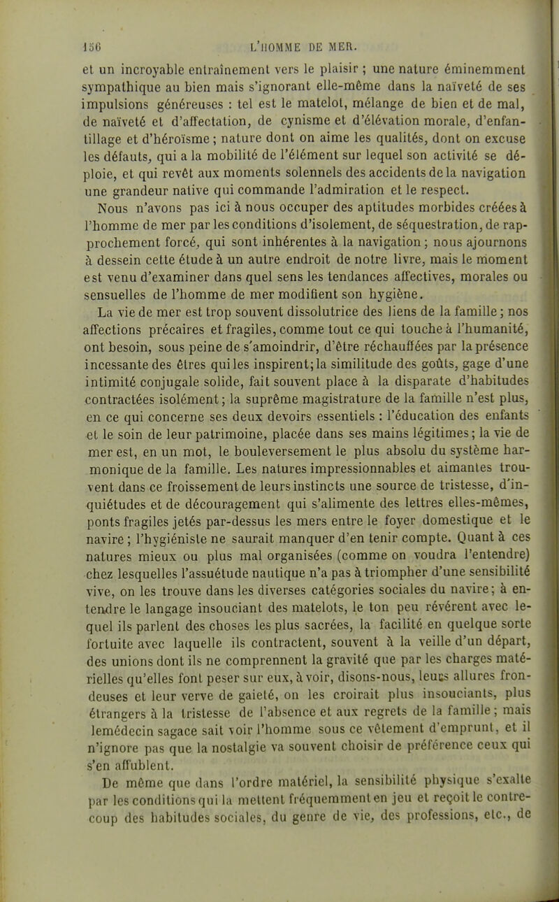 et un incroyable entraînement vers le plaisir ; une nature éminemment sympathique au bien mais s'ignorant elle-même dans la naïveté de ses impulsions généreuses : tel est le matelot, mélange de bien et de mal, de naïveté et d'affectation, de cynisme et d'élévation morale, d'enfan- tillage et d'héroïsme ; nature dont on aime les qualités, dont on excuse les défauts, qui a la mobilité de l'élément sur lequel son activité se dé- ploie, et qui revêt aux moments solennels des accidents delà navigation une grandeur native qui commande l'admiration et le respect. Nous n'avons pas ici à nous occuper des aptitudes morbides créées à l'homme de mer par les conditions d'isolement, de séquestration, de rap- prochement forcé, qui sont inhérentes à la navigation; nous ajournons à dessein cette étude à un autre endroit de notre livre, mais le nioment est venu d'examiner dans quel sens les tendances affectives, morales ou sensuelles de l'homme de mer modifient son hygiène. La vie de mer est trop souvent dissolutrice des liens de la famille ; nos affections précaires et fragiles, comme tout ce qui touche à l'humanité, ont besoin, sous peine de s'amoindrir, d'être réchauffées par la présence incessante des êtres qui les inspirent; la similitude des goûts, gage d'une intimité conjugale solide, fait souvent place à la disparate d'habitudes contractées isolément; la suprême magistrature de la famille n'est plus, en ce qui concerne ses deux devoirs essentiels : l'éducation des enfants et le soin de leur patrimoine, placée dans ses mains légitimes; la vie de mer est, en un mot, le bouleversement le plus absolu du système har- monique de la famille. Les natures impressionnables et aimantes trou- vent dans ce froissement de leurs instincts une source de tristesse, d'in- quiétudes et de découragement qui s'alimente des lettres elles-mêmes, ponts fragiles jetés par-dessus les mers entre le foyer domestique et le navire ; l'hygiéniste ne saurait manquer d'en tenir compte. Quant à ces natures mieux ou plus mal organisées (comme on voudra l'entendre) chez lesquelles l'assuétude nautique n'a pas à triompher d'une sensibilité vive, on les trouve dans les diverses catégories sociales du navire; à en- tendre le langage insouciant des matelots, le ton peu révèrent avec le- quel ils parlent des choses les plus sacrées, la facilité en quelque sorte fortuite avec laquelle ils contractent, souvent à la veille d'un départ, des unions dont ils ne comprennent la gravité que par les charges maté- rielles qu'elles font peser sur eux, à voir, disons-nous, leucs allures fron- deuses et leur verve de gaieté, on les croirait plus insouciants, plus étrangers à la tristesse de l'absence et aux regrets de la famille ; mais lemédecin sagace sait voir l'homme sous ce vêtement d'emprunt, et il n'ignore pas que la nostalgie va souvent choisir de préférence ceux qui s'en affublent. De môme que dans l'ordre matériel, la sensibilité physique s'exalte par les conditions qui la mettent fréquemment en jeu et reçoit le contre- coup des habitudes sociales, du genre de vie, des professions, etc., de