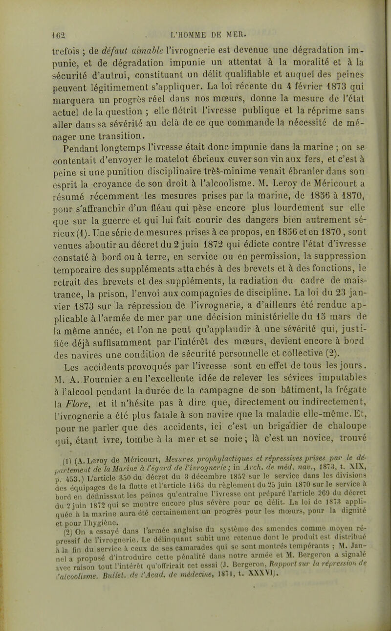 Irefois ; de défaut aimable l'ivrognerie est devenue une dégradation im- punie, et de dégradation impunie un attentat à la moralité et à la sécurité d'aulrui, constituant un délit qualifiable et auquel des peines peuvent légitimement s'appliquer. La loi récente du 4 février 1873 qui marquera un progrès réel dans nos mœurs, donne la mesure de l'état actuel de la question ; elle flétrit l'ivresse publique et la réprime sans aller dans sa sévérité au delà de ce que commande la nécessité de mé- nager une transition. Pendant longtemps l'ivresse était donc impunie dans la marine ; on se contentait d'envoyer le matelot ébrieux cuver son vin aux fers, et c'est à peine si une punition disciplinaire trèS-minime venait ébranler dans son esprit la croyance de son droit à l'alcoolisme. M. Leroy de Méricourt a résumé récemment les mesures prises par la marine, de 1856 à 1870, pour s'affranchir d'un fléau qui pèse encore plus lourdement sur elle que sur la guerre et qui lui fait courir des dangers bien autrement sé- rieux (1). Une série de mesures prises à ce propos, en 1856 et en 1870, sont venues aboutir au décret du 2 juin 1872 qui édicté contre l'état d'ivresse constaté à bord ou à terre, en service ou en permission, la suppression temporaire des suppléments attachés à des brevets et à des fonctions, le retrait des brevets et des suppléments, la radiation du cadre de mais- trance, la prison, l'envoi aux compagnies de discipline. La loi du 23 jan- vier 1873 sur la répression de l'ivrognerie, a d'ailleurs été rendue ap- plicable à l'armée de mer par une décision ministérielle du 15 mars de la même année, et l'on ne peut qu'applaudir à une sévérité qui, justi- fiée déjà suffisamment par l'intérêt des mœurs, devient encore à bord des navires une condition de sécurité personnelle et collective (2). Les accidents provoqués par l'ivresse sont en effet de tous les jours. M. A. Fournier a eu l'excellente idée de relever les sévices imputables à l'alcool pendant la durée de la campagne de son bâtiment, la frégate la Flore, et il n'hésite pas à dire que, directement ou indirectement, rivrognerie a été plus fatale à son navire que la maladie elle-même. Et, pour ne parler que des accidents, ici c'est un brigadier de chaloupe (jui, étant ivre, tombe à la mer et se noie; là c'est un novice, trouvé (0 (A.Leroy de Méricourt, Mesures prophylactiques et répressives prises par le dé- partement de la Marine à l'égard de l'ivrognerie; in Arch. de méd. nav., 1873, t. XIX, p 433 ) L'article 350 du décret du 3 décembre 1852 sur le service dans les divisions des équipages de la Hotte et l'article 146o du règlement du 25 juin 1870 sur le service à bord en définissant les peines qu'entraîne l'ivresse ont préparé l'article 260 du décret du 2 juin 1872 qui se montre encore plus sévère pour ce délit. La loi de 1873 appli- quée h la marine aura été certainement un progrès pour les mœurs, pour la dignité et pour l'hygiène. , , , (2) On a essayé dans l'armée anglaise du système des amendes comme moyen ré- pressif de l'ivrognerie. Le délinquant subit une retenue dont le produit est distribué à la fin du service k ceux de ses camarades qui se sont montrés tempérants ; M. Jan- nel a proposé d'introduire cette pénalité dans notre armée et M. Bergeron a signalé avec raison tout Tintéréi quofTrirait cet essai (J. Bcrgaron, Rapport sur lu répression de 'alcoolisme. Bullet. de l'Acad. de médecine, 1S7I, t. XXXVl).